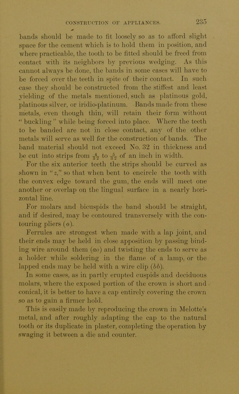 bands should be made to fit loosely so as to afford slight space for the cement which is to hold them in position, and where practicable, the tooth to be fitted should be freed from contact with its neighbors by previous wedging. As this cannot always be done, the bands in some cases will have to be forced over the teeth in spite of their contact. In such case thev should be constructed from the stiffest and least yielding of the metals mentioned, such as platinous gold, platinous silver, or iridio-platinum. Bands made from these metals, even though thin, will retain their form without “ buckling ” while being forced into place. Where the teeth to be banded are not in close contact, any of the other metals will serve as well for the construction of bands. The band material should not exceed No. 32 in thickness and be cut into strips from ^ 1° kV °f an inch in width. For the six anterior teeth the strips should be curved as shown in “ z” so that when bent to encircle the tooth with the convex edge toward the gum, the ends will meet one another or overlap on the lingual surface in a nearly hori- zontal line. For molars and bicuspids the band should be straight, and if desired, may be contoured transversely with the con- touring pliers (o). Ferrules are strongest when made with a lap joint, and their ends may be held in close apposition by passing bind- ing wire around them (cut) and twisting the ends to serve as a holder while soldering in the flame of a lamp, or the lapped ends may be held with a wire clip (bb). In some cases, as in partly erupted cuspids and deciduous molars, where the exposed portion of the crown is short and - conical, it is better to have a cap entirely covering the crown so as to gain a firmer hold. This is easily made by reproducing the crown in Melotte’s metal, and after roughly adapting the cap to the natural tooth or its duplicate in plaster, completing the operation by swaging it between a die and counter.