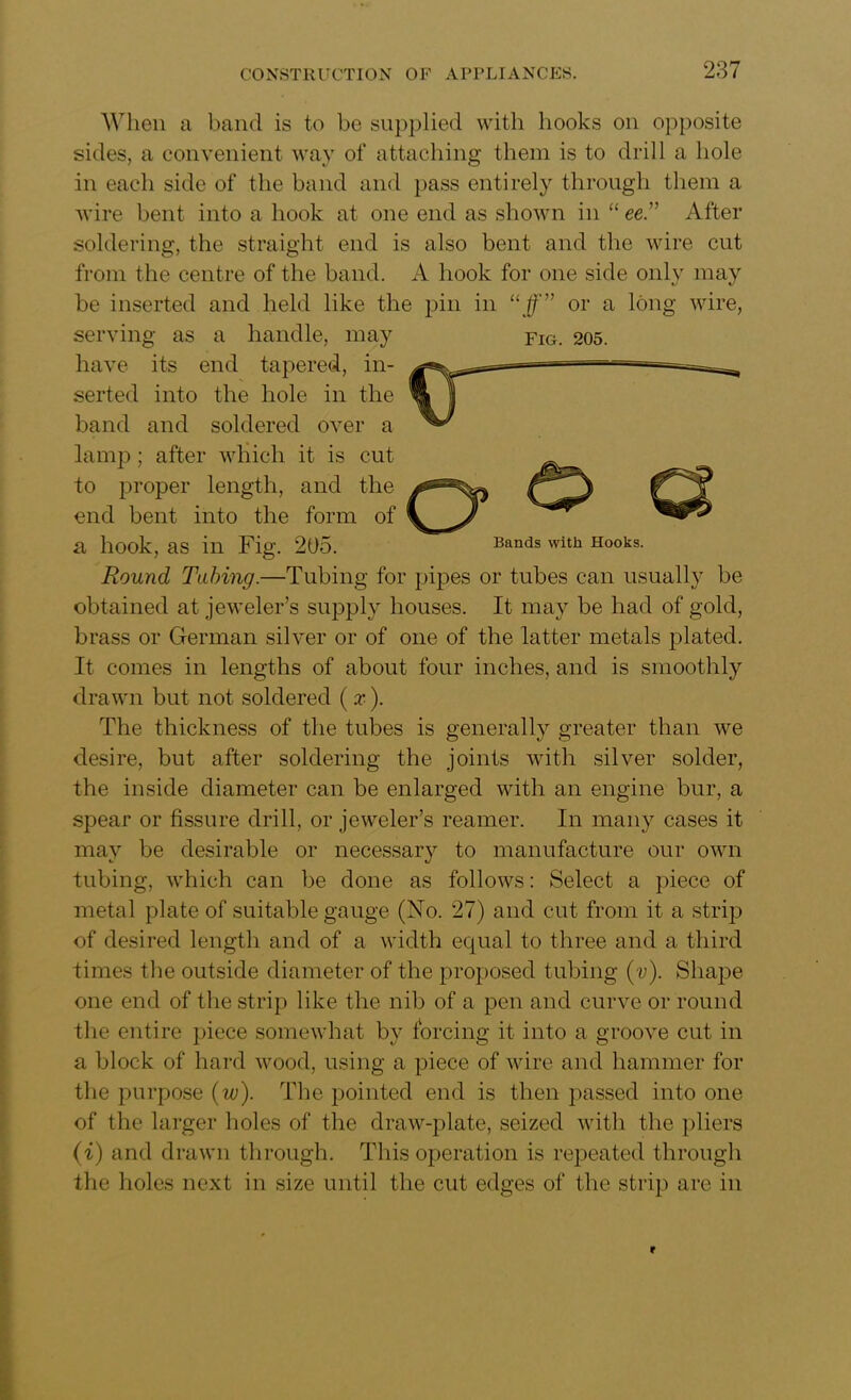 When a band is to be supplied with hooks on opposite sides, a convenient way of attaching them is to drill a hole in each side of the band and pass entirely through them a wire bent into a hook at one end as shown in “ ee .” After soldering, the straight end is also bent and the wire cut from the centre of the band. A hook for one side only may be inserted and held like the pin in “ff” or a long wire, serving as a handle, may fig. 205. have its end t 1 * — -— Round Tubing.—Tubing for pipes or tubes can usually be obtained at jeweler’s supply houses. It may be had of gold, brass or German silver or of one of the latter metals plated. It comes in lengths of about four inches, and is smoothly drawn but not soldered ( x). The thickness of the tubes is generally greater than we desire, but after soldering the joints with silver solder, the inside diameter can be enlarged with an engine bur, a spear or fissure drill, or jeweler’s reamer. In many cases it may be desirable or necessary to manufacture our own tubing, which can be done as follows: Select a piece of metal plate of suitable gauge (No. 27) and cut from it a strip of desired length and of a width equal to three and a third times the outside diameter of the proposed tubing (v). Shape one end of the strip like the nib of a pen and curve or round the entire piece somewhat by forcing it into a groove cut in a block of hard wood, using a piece of wire and hammer for the purpose (w). The pointed end is then passed into one of the larger holes of the draw-plate, seized with the pliers (i) and drawn through. This operation is repeated through the holes next in size until the cut edges of the strip are in serted into the 1 band and soldei^ u,vi « lamp; after which it is cut to proper length, and the end bent into the form of a hook, as in Fig. 205. Bands with Hooks.