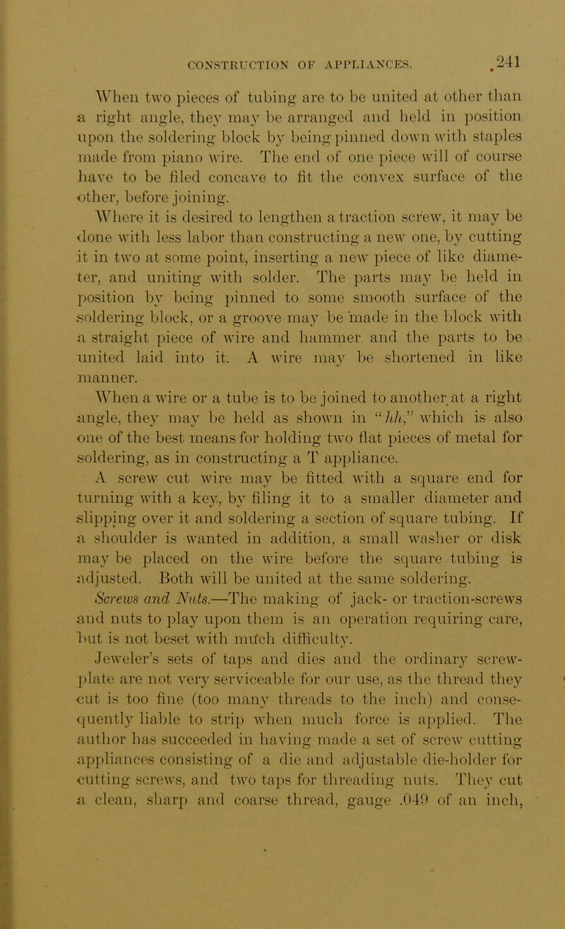 When two pieces of tubing are to be united at other than a right angle, they may be arranged and held in position upon the soldering block by being pinned down with staples made from piano wire. The end of one piece will of course have to be filed concave to fit the convex surface of the other, before joining. Where it is desired to lengthen a traction screw, it may be <lone with less labor than constructing a new one, by cutting it in two at some point, inserting a new piece of like diame- ter, and uniting with solder. The parts may be held in position by being pinned to some smooth surface of the soldering block, or a groove may be made in the block with a straight piece of wire and hammer and the parts to be united laid into it. A wire may be shortened in like manner. Adieu a wire or a tube is to be joined to another at a right angle, they may be held as shown in “hh,” which is also •one of the best means for holding two flat pieces of metal for soldering, as in constructing a T appliance. A screw cut wire may be fitted with a square end for turning with a key, by filing it to a smaller diameter and slipping over it and soldering a section of square tubing. If a shoulder is wanted in addition, a small washer or disk may be placed on the wire before the square tubing is adjusted. Both will be united at the same soldering. Screws and Nuts.—The making of jack- or traction-screws and nuts to play upon them is an operation requiring care, hut is not beset with mrfch difficultv. Jeweler’s sets of taps and dies and the ordinary screw- plate are not very serviceable for our use, as the thread they cut is too fine (too many threads to the inch) and conse- quently liable to strip when much force is applied. The author has succeeded in having made a set of screw cutting appliances consisting of a die and adjustable die-holder for cutting screws, and two taps for threading nuts. They cut a clean, sharp and coarse thread, gauge .049 of an inch,