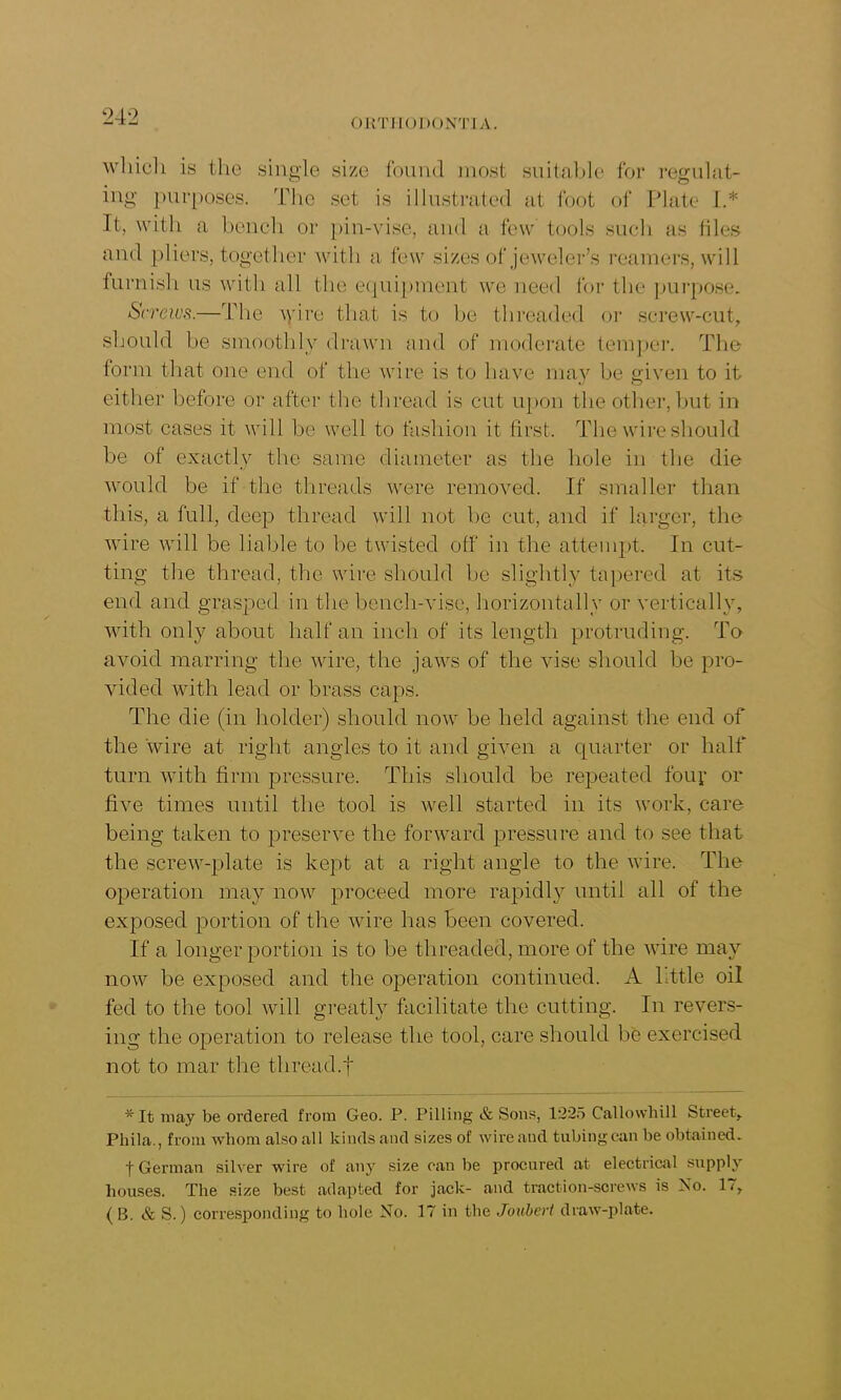 ORTHODONTIA. which is the single size found most suitable for regulat- ing purposes. The set is illustrated at foot of Plate 1.* It, with a bench or pin-vise, and a few tools such as files and pliers, together with a few sizes of jeweler’s reamers, will furnish us with all the equipment we need for the purpose. Screws.—The wire that is to be threaded or screw-cut, should be smoothly drawn and of moderate temper. The form that one end of the wire is to have may be given to it either before or after the thread is cut upon the other, but in most cases it will be well to fashion it first. The wire should be of exactly the same diameter as the hole in the die would be if the threads were removed. If smaller than this, a full, deep thread will not be cut, and if larger, the wire will be liable to be twisted off in the attempt. In cut- ting the thread, the wire should lie slightly tapered at its end and grasped in the bench-vise, horizontally or vertically, with only about half an inch of its length protruding. To avoid marring the wire, the jaws of the vise should be pro- vided with lead or brass caps. The die (in holder) should now be held against the end of the wire at right angles to it and given a quarter or half turn with firm pressure. This should be repeated four or five times until the tool is well started in its work, care being taken to preserve the forward pressure and to see that the screw-plate is kept at a right angle to the wire. The operation may now proceed more rapidly until all of the exposed portion of the wire has been covered. If a longer portion is to be threaded, more of the wire may now be exposed and the operation continued. A little oil fed to the tool will greatly facilitate the cutting. In revers- ing the operation to release the tool, care should be exercised not to mar the thread.f * It may be ordered from Geo. P. Pilling & Sons, 1225 Callowhill Street, Phila., from whom also all kinds and sizes of wire and tubing can be obtained. t German silver wire of any size can be procured at electrical supply houses. The size best adapted for jack- and traction-screws is No. 17, ( B. & S.) corresponding to hole No. 17 in the Joubert draw-plate.