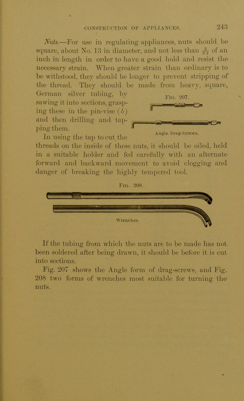 Fig. 207. Nuts.—For use in regulating appliances, nuts should ho square, about No. 13 in diameter, and not less than of an inch in length in order to have a good hold and resist the necessary strain. When greater strain than ordinary is to be withstood, they should be longer to prevent stripping of the thread. They should be made from heavy, square, German silver tubing, by sawing it into sections, grasp- ing these in the pin-vise (b) and then drilling and tap- ping them. In using the tap to cut the threads on the inside of these nuts, it should be oiled, held in a suitable holder and fed carefully with an alternate forward and backward movement to avoid clogging and danger of breaking the highly tempered tool. r sW 0B Angle Drag-Screws. Fig. 208. If the tubing from which the nuts are to be made has not been soldered after being drawn, it should be before it is cut into sections. Fig. 207 shows the Angle form of drag-screws, and Fig. 208 two forms of wrenches most suitable for turning the nuts.