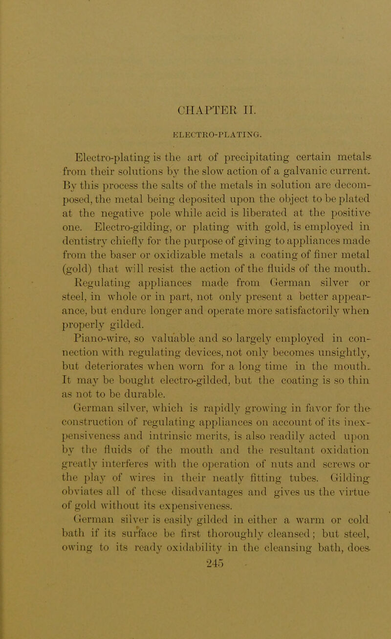 CHAPTER IT. ELECTRO-PLATING. Electro-plating is the art of precipitating certain metals from their solutions by the slow action of a galvanic current. By this process the salts of the metals in solution are decom- posed, the metal being deposited upon the object to be plated at the negative pole while acid is liberated at the positive one. Electro-gilding, or plating with gold, is employed in dentistry chiefly for the purpose of giving to appliances made from the baser or oxidizable metals a coating of finer metal (gold) that will resist the action of the fluids of the mouth. Regulating appliances made from German silver or steel, in whole or in part, not only present a better appear- ance, but endure longer and operate more satisfactorily when properly gilded. Piano-wire, so valuable and so largely employed in con- nection with regulating devices, not only becomes unsightly, but deteriorates when worn for a long time in the mouth. It may be bought electro-gilded, but the coating is so thin as not to be durable. German silver, which is rapidly growing in favor for the construction of regulating appliances on account of its inex- pensiveness and intrinsic merits, is also readily acted upon by the fluids of the mouth and the resultant oxidation greatly interferes with the operation of nuts and screws or the play of wires in their neatly fitting tubes. Gilding- obviates all of these disadvantages and gives us the virtue of gold without its expensiveness. German silver is easily gilded in either a warm or cold bath if its surface be first thoroughly cleansed; but steel, owing to its ready oxidability in the cleansing bath, does-