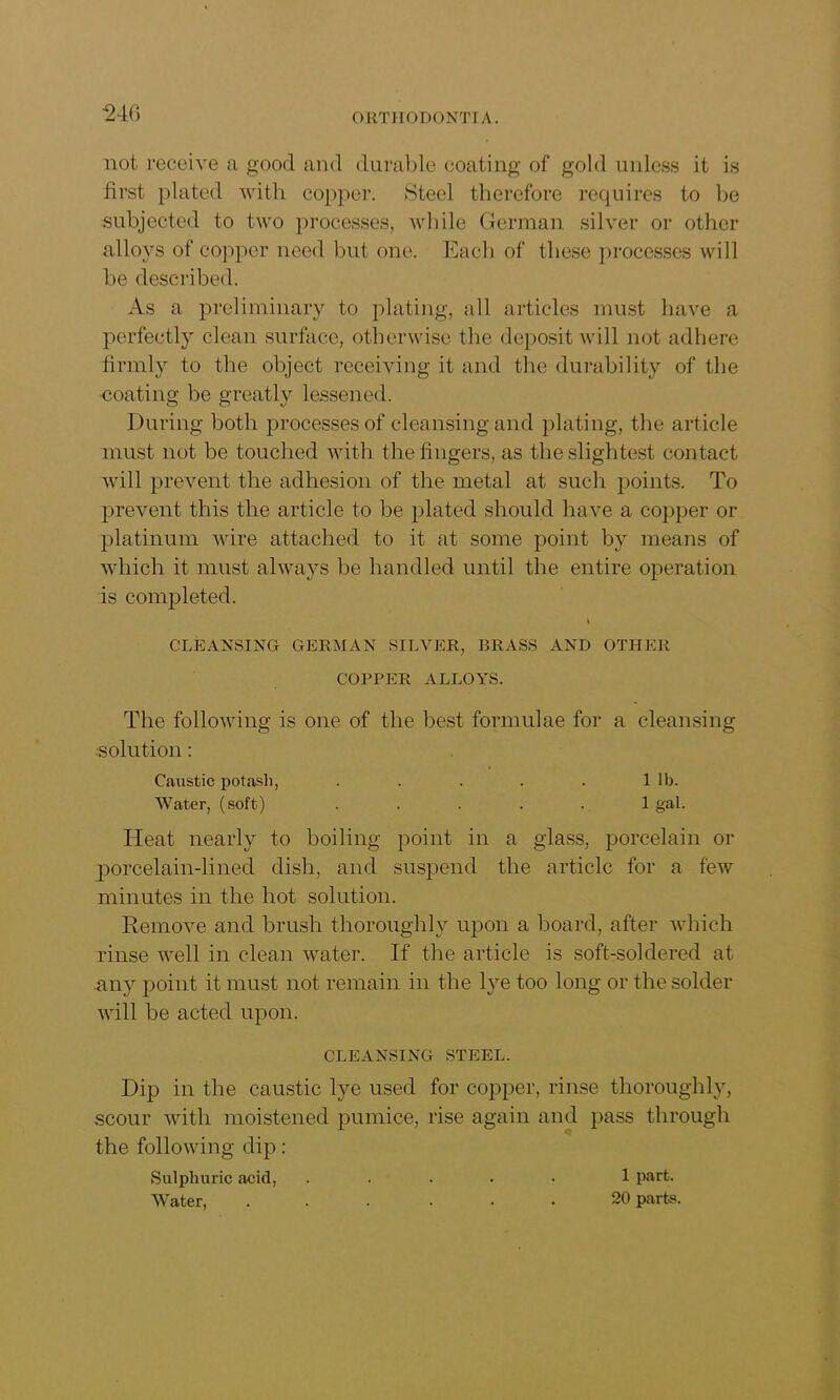 not. receive a good and durable coating of gold unless it is first plated with copper. Steel therefore requires to be subjected to two processes, while German silver or other alloys of copper need but one. Each of these processes will be described. As a preliminary to plating, all articles must have a perfectly clean surface, otherwise the deposit will not adhere firmly to the object receiving it and the durability of the •coating be greatly lessened. During both processes of cleansing and plating, the article must not be touched with the fingers, as the slightest contact will prevent the adhesion of the metal at such points. To prevent this the article to be plated should have a copper or platinum wire attached to it at some point by means of which it must always be handled until the entire operation is completed. CLEANSING GERMAN SILVER, BRASS AND OTHER COPPER ALLOYS. The following is one of the best formulae for a cleansing solution: Caustic potasli, . . . . . 1 lb. Water, (soft) ..... 1 gal. Heat nearly to boiling point in a glass, porcelain or porcelain-lined dish, and suspend the article for a few minutes in the hot solution. Remove and brush thoroughly upon a board, after which rinse well in clean water. If the article is soft-soldered at any point it must not remain in the lye too long or the solder will be acted upon. CLEANSING STEEL. Dip in the caustic lye used for copper, rinse thoroughly, scour with moistened pumice, rise again and pass through the following dip: Sulphuric acid, ..... 1 part. Water, ...... 20 parts.