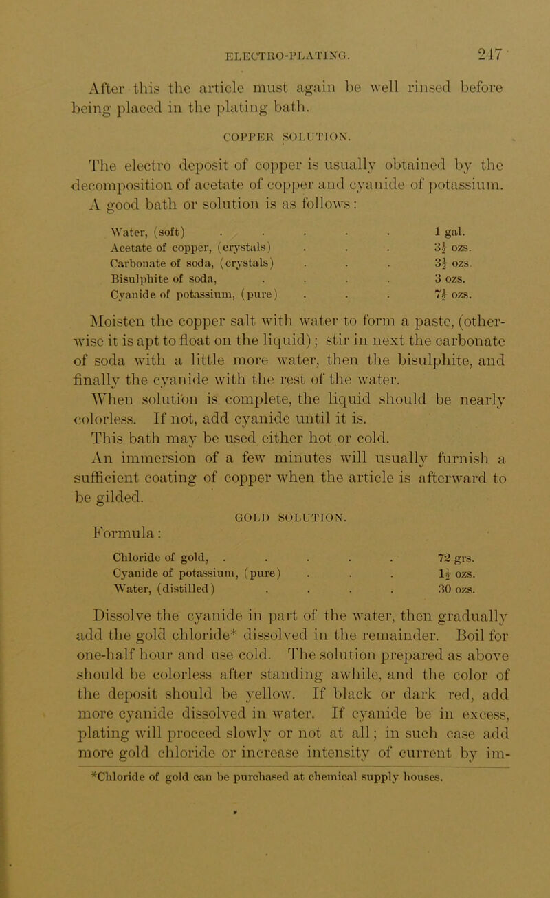 After this the article must again he well rinsed before being placed in the plating bath. COPPER SOLUTION. The electro deposit of copper is usually obtained by the decomposition of acetate of copper and cyanide of potassium. A e'ood bath or solution is as follows: Water, (soft) ..... 1 gal. Acetate of copper, (crystals) ... 31 ozs. Carbonate of soda, (crystals) ... 3£ ozs. Bisulphite of soda, .... 3 ozs. Cyanide of potassium, (pure) . . . 7^ ozs. Moisten the copper salt with water to form a paste, (other- wise it is apt to float on the liquid); stir in next the carbonate of soda with a little more water, then the bisulphite, and finally the cyanide with the rest of the water. When solution is complete, the liquid should be nearly colorless. If not, add cyanide until it is. This bath may be used either hot or cold. An immersion of a few minutes will usually furnish a sufficient coating of copper when the article is afterward to be gilded. GOLD SOLUTION. Formula: Chloride of gold, ..... 72 grs. Cyanide of potassium, (pure) ... II ozs. Water, (distilled) .... 30 ozs. Dissolve the cyanide in part of the water, then gradually add the gold chloride* dissolved in the remainder. Boil for one-half hour and use cold. The solution prepared as above should be colorless after standing awhile, and the color of the deposit should be yellow. If black or dark red, add more cyanide dissolved in water. If cyanide be in excess, plating will proceed slowly or not at all; in such case add more gold chloride or increase intensity of current by im- *Chloride of gold can he purchased at chemical supply houses. v