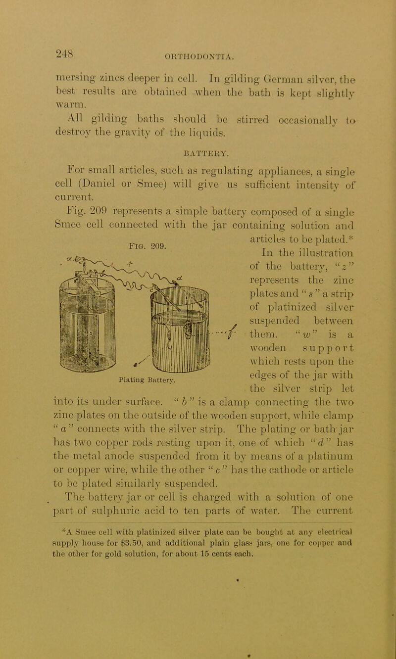 ORTHODONTIA. mersing zincs deeper in cell. In gilding German silver, the best results are obtained when the bath is kept slightly warm. All gilding baths should be stirred occasionally to destroy the gravity of the liquids. BATTERY. For small articles, such as regulating appliances, a single cell (Daniel or Smee) will give us sufficient intensity of current. Fig. 209 represents a simple battery composed of a single Smee cell connected with the jar containing solution and articles to be plated.* In the illustration of the battery, u 2 ” represents the zinc plates and “ s ” a strip of platinized silver suspended between them. “ w ” is a wooden s u p port which rests upon the edges of the jar with the silver strip let into its under surface. “ b ” is a clamp connecting the two zinc plates on the outside of the wooden support, while clamp “ a ” connects with the silver strip. The plating or bath jar has two copper rods resting upon it, one of which “d ” has the metal anode suspended from it by means of a platinum or copper wire, while the other “ c ” has the cathode or article to be plated similarly suspended. The battery jar or cell is charged with a solution of one part of sulphuric acid to ten parts of water. The current *A Smee cell with platinized silver plate can be bought at any electrical supply house for $3.50, and additional plain glass jars, one for copper and the other for gold solution, for about 15 cents each. Fig. 209. Plating Battery.