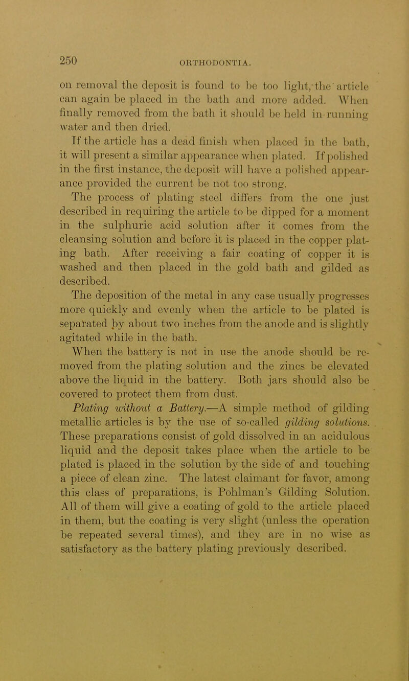 on removal the deposit is found to be too light/-the' article can again be placed in the bath and more added. When finally removed from the bath it should lie held in running water and then dried. If the article has a dead finish when placed in the bath, it will present a similar appearance when plated. If polished in the first instance, the deposit will have a polished appear- ance provided the current be not too strong. The process of plating steel differs from the one just described in requiring the article to be dipped for a moment in the sulphuric acid solution after it comes from the cleansing solution and before it is placed in the copper plat- ing bath. After receiving a fair coating of copper it is washed and then placed in the gold bath and gilded as described. The deposition of the metal in any case usually progresses more quickly and evenly when the article to be plated is separated Jay about two inches from the anode and is slightly agitated while in the bath. When the battery is not in use the anode should be re- moved from the plating solution and the zincs he elevated above the liquid in the battery. Both jars should also be covered to protect them from dust. Plating without a Battery.—A simple method of gilding- metallic articles is by the use of so-called gilding solutions. These preparations consist of gold dissolved in an acidulous liquid and the deposit takes place when the article to be plated is placed in the solution by the side of and touching a piece of clean zinc. The latest claimant for favor, among this class of preparations, is Polilman’s Gilding Solution. All of them will give a coating of gold to the article placed in them, but the coating is veiy slight (unless the operation be repeated several times), and they are in no wise as satisfactory as the battery plating previously described.