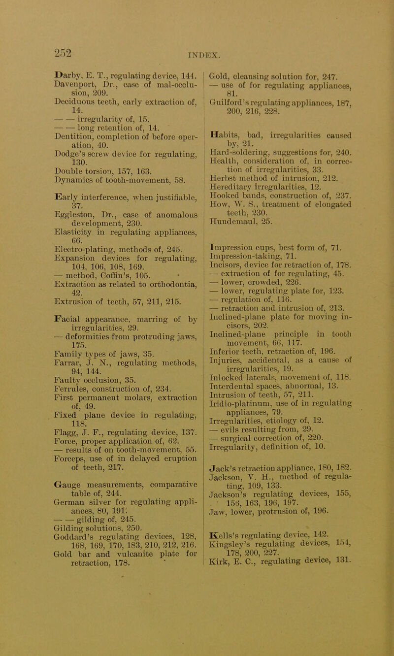 Darby, E. T., regulating device, 144. Davenport, Dr., case of mal-ocolu- sion, 209. Deciduous teeth, early extraction of, 14. irregularity of, 15. long retention of, 14. Deutition, completion of before oper- ation, 40. Dodge’s screw device for regulating, 130. Double torsion, 157, 163. Dynamics of tooth-movement, 58. Early interference, when justifiable, 37. Eggleston, Dr., case of anomalous development, 230. Elasticity in regulating appliances, 66. Electro-plating, methods of, 245. Expansion devices for regulating, 104, 106, 108, 169. — method, Coffin’s, 105. Extraction as related to orthodontia, 42. Extrusion of teeth, 57, 211, 215. Facial appearance, marring of by irregularities, 29. — deformities from protruding jaws, 175. Family types of jaws, 35. Farrar, J. N., regulating methods, 94, 144. Faulty occlusion, 35. Ferrules, construction of, 234. First permanent molars, extraction of, 49. Fixed plane device in regulating, 118. Flagg, J. F., regulating device, 137. Force, proper application of, 62. — results of on tooth-movement, 55. Forceps, use of in delayed eruption of teeth, 217. Gauge measurements, comparative table of, 244. German silver for regulating appli- ances, 80, 19E — — gilding of, 245. Gilding solutions, 250. Goddard’s regulating devices, 128, 168, 169, 170, 183, 210, 212, 216. Gold bar and vulcanite plate for retraction, 178. Gold, cleansing solution for, 247. — use of for regulating appliances, 81. Guilford’s regulating appliances, 187, 200, 216, 228. Habits, bad, irregularities caused by, 21. Hard-soldering, suggestions for, 240. Health, consideration of, in correc- tion of irregularities, 33. Herbst method of intrusion, 212. Hereditary irregularities, 12. Hooked bands, construction of, 237. How, W. S., treatment of elongated teeth, 230. Hundemaul, 25. Impression cups, best form of, 71. Impression-taking, 71. Incisors, device for retraction of, 178. — extraction of for regulating, 45. — lower, crowded, 226. — lower, regulating plate for, 123. — regulation of, 116. — retraction and intrusion of, 213. Inclined-plane plate for moving in- cisors, 202. Inclined-plane principle in tooth movement, 66, 117. Inferior teeth, retraction of, 196. Injuries, accidental, as a cause of irregularities, 19. Inlocked laterals, movement of, 118. Interdental spaces, abnormal, 13. Intrusion of teeth, 57, 211. Iridio-platinum, use of in regulating appliances, 79. Irregularities, etiology of, 12. — evils resulting from, 29. — surgical correction of, 220. Irregularity, definition of, 10. Jack’s retraction appliance, 180, 182. Jackson, V. H., method of regula- ting, 109, 133. Jackson’s regulating devices, 155, 156, 163, 196, 197. Jaw, lower, protrusion of, 196. I Kells’s regulating device, 142. Kingsley’s regulating devices, 154, 178, 200, 227. Kirk, E. C., regulating device, 131.