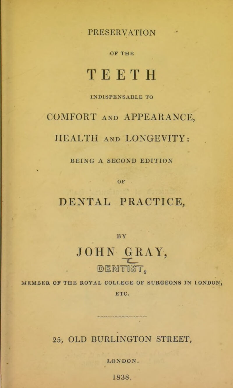 PRESERVATION OF THE T E E T H INDISPENSABLE TO COMFORT and APPEARANCE, HEALTH and LONGEVITY: BEING A SECOND EDITION OF DENTAL PRACTICE, BY JOHN GRAY, ©lOWOgYg MEMBER OF THE ROYAL COLI.EGE OF SURGEONS IN I ONDON, ETC. 25, OLD BURLINGTON STREET, LONDON. 1838.