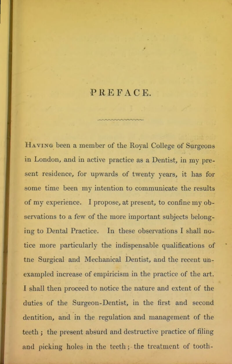 PREFACE. Having been a member of the Royal College of Surgeons in London, and in active practice as a Dentist, in my pre- sent residence, for upwards of twenty years, it lias for some time been my intention to communicate the results of my experience. I propose, at present, to confine my ob- servations to a fewr of the more important subjects belong- ing to Dental Practice. In these observations I shall no- tice more particularly the indispensable qualifications of tne Surgical and Mechanical Dentist, and the recent un- exampled increase of empiricism in the practice of the art. I shall then proceed to notice the nature and extent of the duties of the Surgeon-Dentist, in the first and second dentition, and in the regulation and management of the teeth ; the present absurd and destructive practice of filing and picking holes in the teeth; the treatment of tooth-