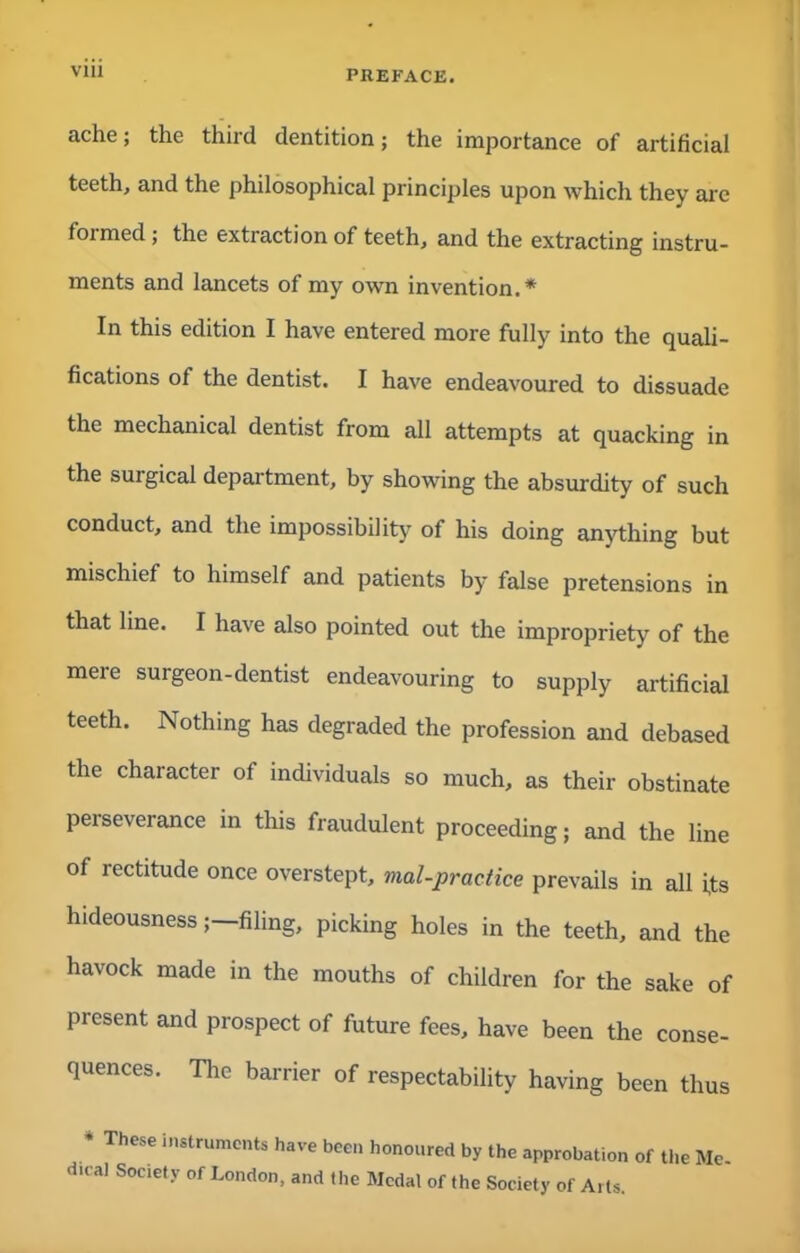 Vlll ache; the third dentition; the importance of artificial teeth, and the philosophical principles upon which they arc formed; the extraction of teeth, and the extracting instru- ments and lancets of my own invention.* In this edition I have entered more fully into the quali- fications of the dentist. I have endeavoured to dissuade the mechanical dentist from all attempts at quacking in the surgical department, by showing the absurdity of such conduct, and the impossibility of his doing anything but mischief to himself and patients by false pretensions in that line. I have also pointed out the impropriety of the mere surgeon-dentist endeavouring to supply artificial teeth. Nothing has degraded the profession and debased the character of individuals so much, as their obstinate perseverance in this fraudulent proceeding; and the line of rectitude once overstept, mal-practice prevails in all its hideousnessfiling, picking holes in the teeth, and the havock made in the mouths of children for the sake of present and prospect of future fees, have been the conse- quences. The barrier of respectability having been thus * ThCSe in*trumCnts have been honoured by the approbation of the Me- d.eal Society of London, and the Medal of the Society of Arts.