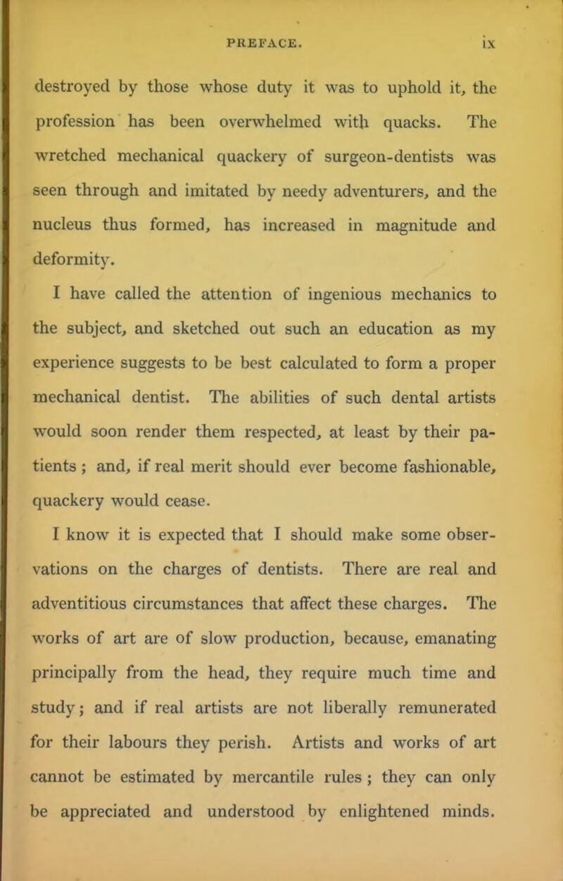 destroyed by those whose duty it was to uphold it, the profession has been overwhelmed with quacks. The wretched mechanical quackery of surgeon-dentists was seen through and imitated by needy adventurers, and the nucleus thus formed, has increased in magnitude and deformity. I have called the attention of ingenious mechanics to the subject, and sketched out such an education as my experience suggests to be best calculated to form a proper mechanical dentist. The abilities of such dental artists would soon render them respected, at least by their pa- tients ; and, if real merit should ever become fashionable, quackery would cease. I know it is expected that I should make some obser- vations on the charges of dentists. There are real and adventitious circumstances that affect these charges. The works of art are of slow production, because, emanating principally from the head, they require much time and study; and if real artists are not liberally remunerated for their labours they perish. Artists and works of art cannot be estimated by mercantile rules ; they can only be appreciated and understood by enlightened minds.
