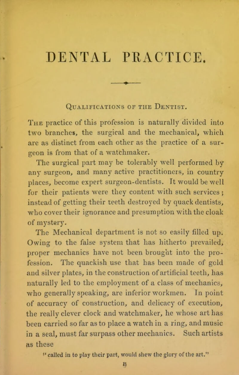 DENTAL PRACTICE. Qualifications of the Dentist. The practice of this profession is naturally divided into two branches, the surgical and the mechanical, which are as distinct from each other as the practice of a sur- geon is from that of a watchmaker. The surgical part may be tolerably well performed by any surgeon, and many active practitioners, in country places, become expert surgeon-dentists. It would be well for their patients were they content with such services ; instead of getting their teeth destroyed by quack dentists, wrho cover their ignorance and presumption with the cloak of mystery. The Mechanical department is not so easily filled up. Owing to the false system that has hitherto prevailed, proper mechanics have not been brought into the pro- fession. The quackish use that has been made of gold and silver plates, in the construction of artificial teeth, has naturally led to the employment of a class of mechanics, who generally speaking, are inferior workmen. In point of accuracy of construction, and delicacy of execution, the really clever clock and watchmaker, he whose art has been carried so far as to place a watch in a ring, and music in a seal, must far surpass other mechanics. Such artists as these f‘ called in to play their part, would shew the glory of the art.” B
