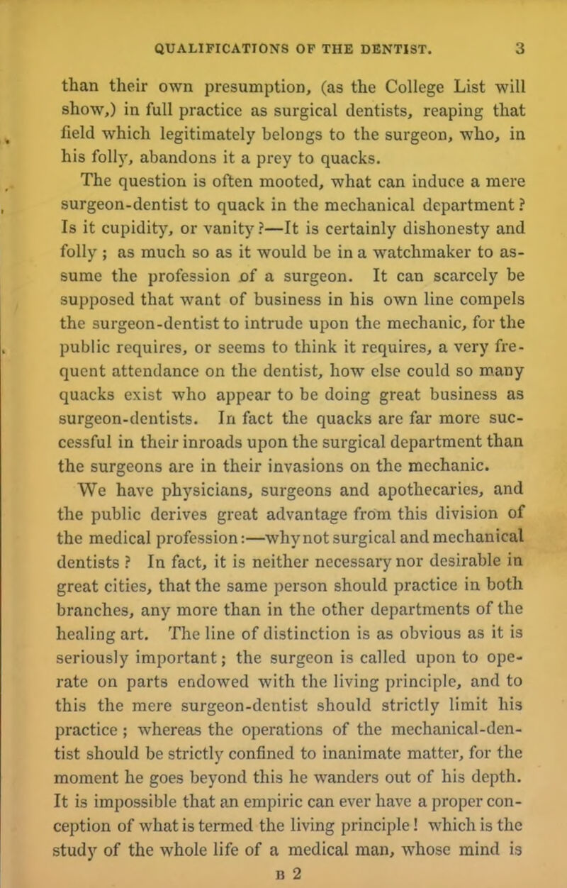 than their own presumption, (as the College List will show,) in full practice as surgical dentists, reaping that field which legitimately belongs to the surgeon, who, in his folly, abandons it a prey to quacks. The question is often mooted, what can induce a mere surgeon-dentist to quack in the mechanical department ? Is it cupidity, or vanity?—It is certainly dishonesty and folly ; as much so as it would be in a watchmaker to as- sume the profession of a surgeon. It can scarcely be supposed that want of business in his own line compels the surgeon-dentist to intrude upon the mechanic, for the public requires, or seems to think it requires, a very fre- quent attendance on the dentist, how else could so many quacks exist who appear to be doing great business as surgeon-dentists. In fact the quacks are far more suc- cessful in their inroads upon the surgical department than the surgeons are in their invasions on the mechanic. We have physicians, surgeons and apothecaries, and the public derives great advantage from this division of the medical profession:—why not surgical and mechanical dentists ? In fact, it is neither necessary nor desirable in great cities, that the same person should practice in both branches, any more than in the other departments of the healing art. The line of distinction is as obvious as it is seriously important; the surgeon is called upon to ope- rate on parts endowed with the living principle, and to this the mere surgeon-dentist should strictly limit his practice ; whereas the operations of the mechanical-den- tist should be strictly confined to inanimate matter, for the moment he goes beyond this he wanders out of his depth. It is impossible that an empiric can ever have a proper con- ception of what is termed the living principle! which is the study of the whole life of a medical man, whose mind is b 2