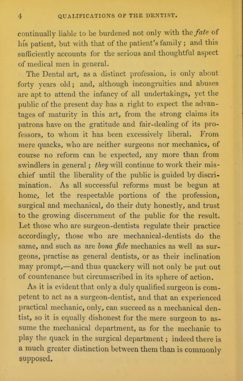 continually liable to be burdened not only with the fate of his patient, but with that of the patient’s family ; and this sufficiently accounts for the serious and thoughtful aspect of medical men in general. The Dental art, as a distinct profession, is only about forty years old; and, although incongruities and abuses are apt to attend the infancy of all undertakings, yet the public of the present day has a right to expect the advan- tages of maturity in this art, from the strong claims its patrons have on the gratitude and fair-dealing of its pro- fessors, to whom it has been excessively liberal. From mere quacks, who are neither surgeons nor mechanics, of course no reform can be expected, any more than from swindlers in general; they will continue to work their mis - chief until the liberality of the public is guided by discri- mination. As all successful reforms must be begun at home, let the respectable portions of the profession, surgical and mechanical, do their duty honestly, and trust to the growing discernment of the public for the result. Let those who are surgeon-dentists regulate their practice accordingly, those who are mechanical-dentists do the same, and such as are bona fide mechanics as well as sur- geons, practise as general dentists, or as their inclination may prompt,—and thus quackery will not only be put out of countenance but circumscribed in its sphere of action. As it is evident that only a duly qualified surgeon is com- petent to act as a surgeon-dentist, and that an experienced practical mechanic, only, can succeed as a mechanical den- tist, so it is equally dishonest for the mere surgeon to as- sume the mechanical department, as for the mechanic to play the quack in the surgical department; indeed there is a much greater distinction between them than is commonly supposed.
