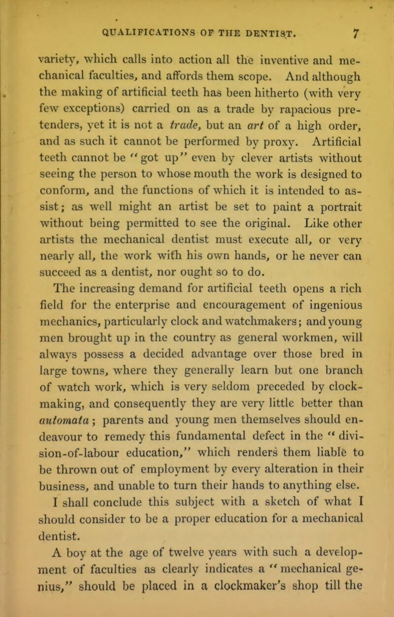 variety, which calls into action all the inventive and me- chanical faculties, and affords them scope. And although the making of artificial teeth has been hitherto (with very few exceptions) carried on as a trade by rapacious pre- tenders, yet it is not a trade, but an art of a high order, and as such it cannot be performed by proxy. Artificial teeth cannot be “got up” even by clever artists without seeing the person to whose mouth the work is designed to conform, and the functions of which it is intended to as- sist; as well might an artist be set to paint a portrait without being permitted to see the original. Like other artists the mechanical dentist must execute all, or very nearly all, the work with his own hands, or he never can succeed as a dentist, nor ought so to do. The increasing demand for artificial teeth opens a rich field for the enterprise and encouragement of ingenious mechanics, particularly clock and watchmakers; and young men brought up in the country as general workmen, will always possess a decided advantage over those bred in large towns, where they generally learn but one branch of watch work, which is very seldom preceded by clock- making, and consequently they are very little better than automata ; parents and young men themselves should en- deavour to remedy this fundamental defect in the “ divi- sion-of-labour education,” which renders them liable to be thrown out of employment by every alteration in their business, and unable to turn their hands to anything else. I shall conclude this subject with a sketch of what I should consider to be a proper education for a mechanical dentist. A boy at the age of twelve years with such a develop- ment of faculties as clearly indicates a  mechanical ge- nius,” should be placed in a clockmaker’s shop till the