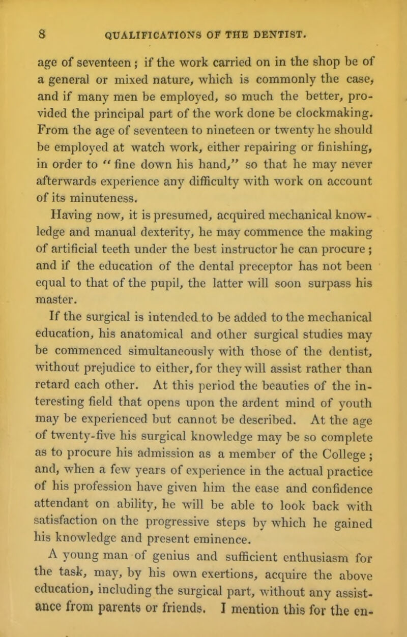 age of seventeen ; if the work carried on in the shop be of a general or mixed nature, which is commonly the case, and if many men be employed, so much the better, pro- vided the principal part of the work done be clockmaking. From the age of seventeen to nineteen or twenty he should be employed at watch work, either repairing or finishing, in order to “ fine down his hand,” so that he may never afterwards experience any difficulty with work on account of its minuteness. Having now, it is presumed, acquired mechanical knoAV- ledge and manual dexterity, he may commence the making of artificial teeth under the best instructor he can procure ; and if the education of the dental preceptor has not been equal to that of the pupil, the latter will soon surpass his master. If the surgical is intended to be added to the mechanical education, his anatomical and other surgical studies may be commenced simultaneously with those of the dentist, Avithout prejudice to either, for they will assist rather than retard each other. At this period the beauties of the in- teresting field that opens upon the ardent mind of youth may be experienced but cannot be described. At the age of twenty-five his surgical knoAvledge may be so complete as to procure his admission as a member of the College ; and, when a feAv years of experience in the actual practice of his profession have given him the ease and confidence attendant on ability, he will be able to look back with satisfaction on the progressive steps by which he gained his knoAvledge and present eminence. A young man of genius and sufficient enthusiasm for the task, may, by his own exertions, acquire the aboA’e education, including the surgical part, Avithout any assist- ance from parents or friends. I mention this for the en-
