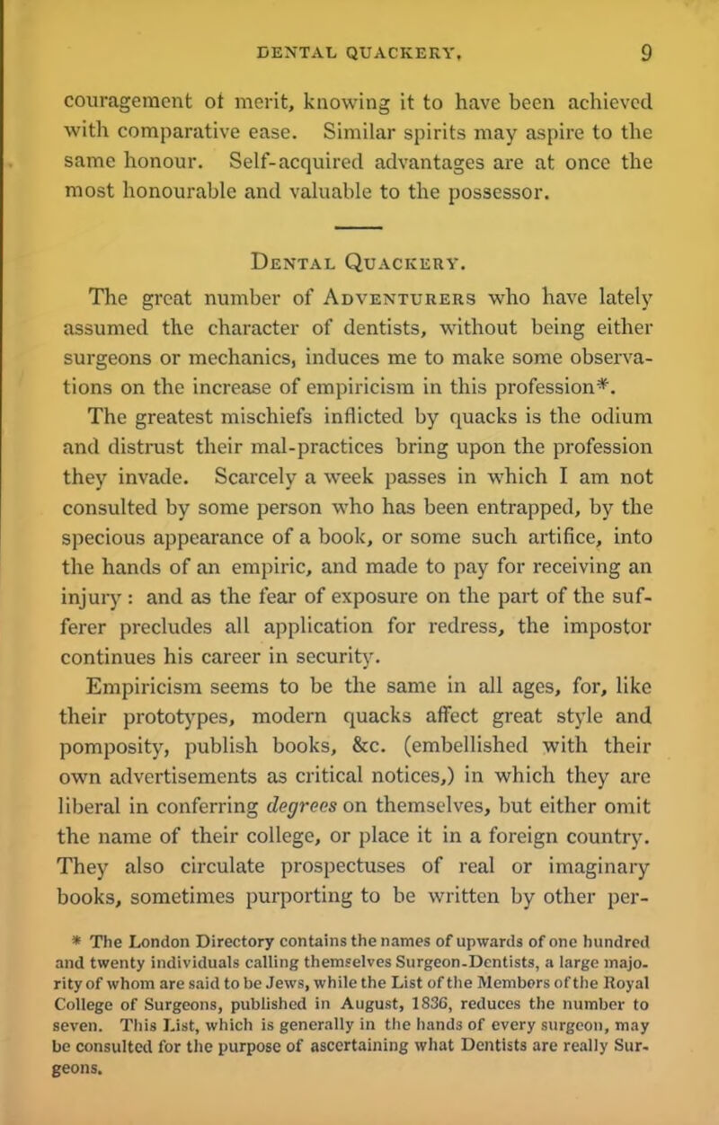 couragement oi merit, knowing it to have been achieved with comparative ease. Similar spirits may aspire to the same honour. Self-acquired advantages are at once the most honourable and valuable to the possessor. Dental Quackery. The great number of Adventurers who have lately assumed the character of dentists, without being either surgeons or mechanics, induces me to make some observa- tions on the increase of empiricism in this profession*. The greatest mischiefs inflicted by quacks is the odium and distrust their mal-practices bring upon the profession they invade. Scarcely a week passes in which I am not consulted by some person who has been entrapped, by the specious appearance of a book, or some such artifice, into the hands of an empiric, and made to pay for receiving an injury : and as the fear of exposure on the part of the suf- ferer precludes all application for redress, the impostor continues his career in security. Empiricism seems to be the same in all ages, for, like their prototypes, modern quacks affect great style and pomposity, publish books, &c. (embellished with their own advertisements as critical notices,) in which they are liberal in conferring degrees on themselves, but either omit the name of their college, or place it in a foreign country. They also circulate prospectuses of real or imaginary books, sometimes purporting to be written by other per- * The London Directory contains the names of upwards of one hundred and twenty individuals calling themselves Surgeon-Dentists, a large majo- rity of whom are said to be Jews, while the List of the Members of the Royal College of Surgeons, published in August, 1836, reduces the number to seven. This List, which is generally in the hands of every surgeon, may be consulted for the purpose of ascertaining what Dentists are really Sur- geons.