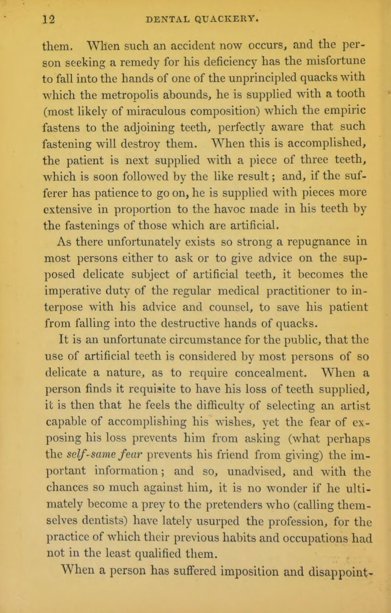them. When such an accident now occurs, and the per- son seeking a remedy for his deficiency has the misfortune to fall into the hands of one of the unprincipled quacks with which the metropolis abounds, he is supplied with a tooth (most likely of miraculous composition) which the empiric fastens to the adjoining teeth, perfectly aware that such fastening will destroy them. When this is accomplished, the patient is next supplied with a piece of three teeth, which is soon followed by the like result; and, if the suf- ferer has patience to go on, he is supplied with pieces more extensive in proportion to the havoc made in his teeth by the fastenings of those which are artificial. As there unfortunately exists so strong a repugnance in most persons either to ask or to give advice on the sup- posed delicate subject of artificial teeth, it becomes the imperative duty of the regular medical practitioner to in- terpose with his advice and counsel, to save his patient from falling into the destructive hands of quacks. It is an unfortunate circumstance for the public, that the use of artificial teeth is considered by most persons of so delicate a nature, as to require concealment. When a person finds it requisite to have his loss of teeth supplied, it is then that he feels the difficulty of selecting an artist capable of accomplishing his wishes, yet the fear of ex- posing his loss prevents him from asking (what perhaps the self-same fear prevents his friend from giving) the im- portant information; and so, unadvised, and with the chances so much against him, it is no wonder if he ulti- mately become a prey to the pretenders who (calling them- selves dentists) have lately usurped the profession, for the practice of which their previous habits and occupations had not in the least qualified them. When a person has suffered imposition and disappoint-