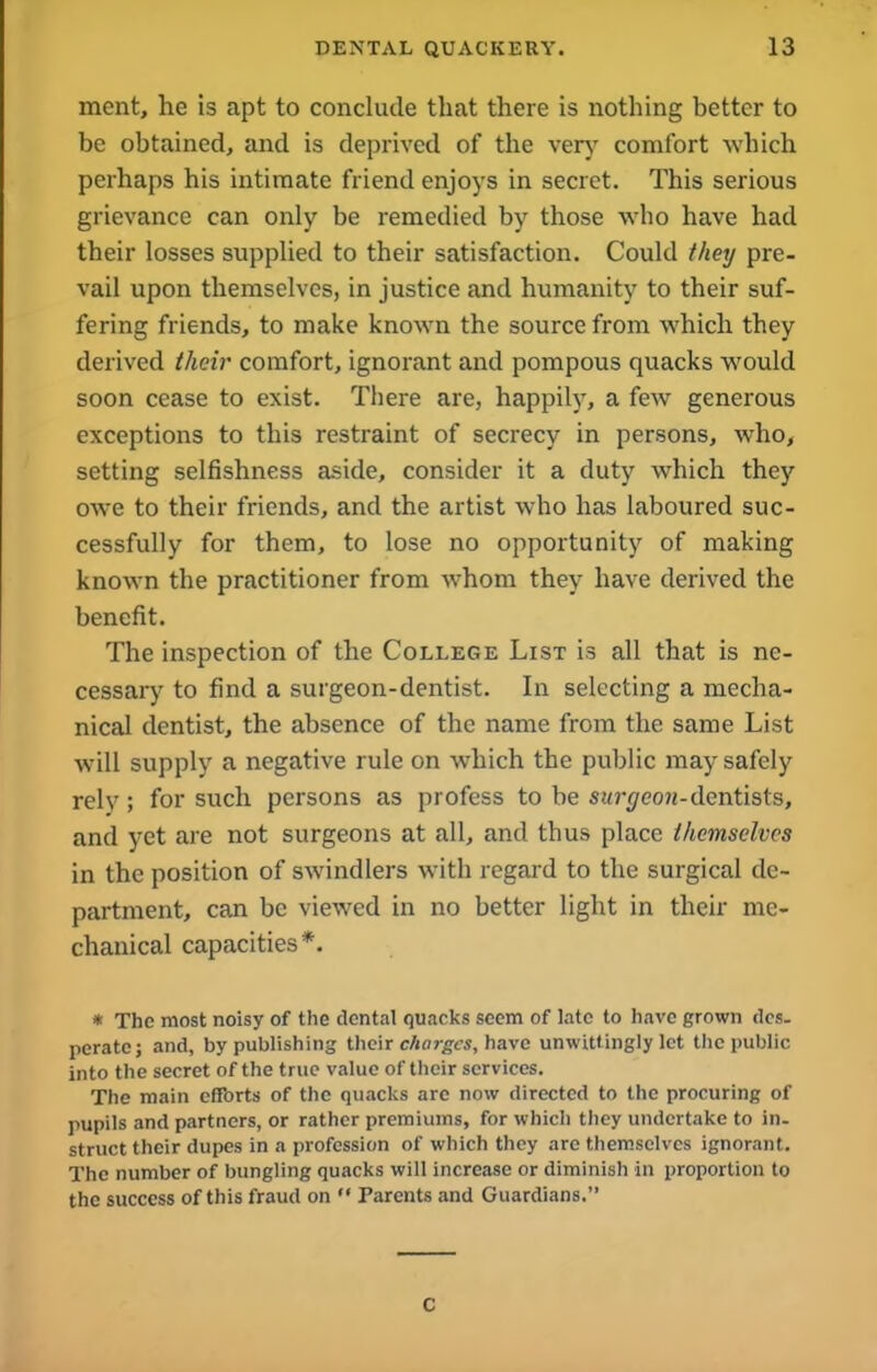 ment, he is apt to conclude that there is nothing better to be obtained, and is deprived of the very comfort which perhaps his intimate friend enjoys in secret. This serious grievance can only be remedied by those who have had their losses supplied to their satisfaction. Could they pre- vail upon themselves, in justice and humanity to their suf- fering friends, to make known the source from which they derived their comfort, ignorant and pompous quacks would soon cease to exist. There are, happily, a few generous exceptions to this restraint of secrecy in persons, who, setting selfishness aside, consider it a duty which they owe to their friends, and the artist who has laboured suc- cessfully for them, to lose no opportunity of making known the practitioner from whom they have derived the benefit. The inspection of the College List is all that is ne- cessary to find a surgeon-dentist. In selecting a mecha- nical dentist, the absence of the name from the same List will supply a negative rule on which the public may safely rely; for such persons as profess to be stirt/ecm-dentists, and yet are not surgeons at all, and thus place themselves in the position of swindlers with regard to the surgical de- partment, can be viewed in no better light in their me- chanical capacities*. * The most noisy of the dental quacks seem of late to have grown dcs. perate; and, by publishing their charges, have unwittingly let the public into the secret of the true value of their services. The main efforts of the quacks are now directed to the procuring of pupils and partners, or rather premiums, for which they undertake to in- struct their dupes in a profession of which they are themselves ignorant. The number of bungling quacks will increase or diminish in proportion to the success of this fraud on  Parents and Guardians.” C