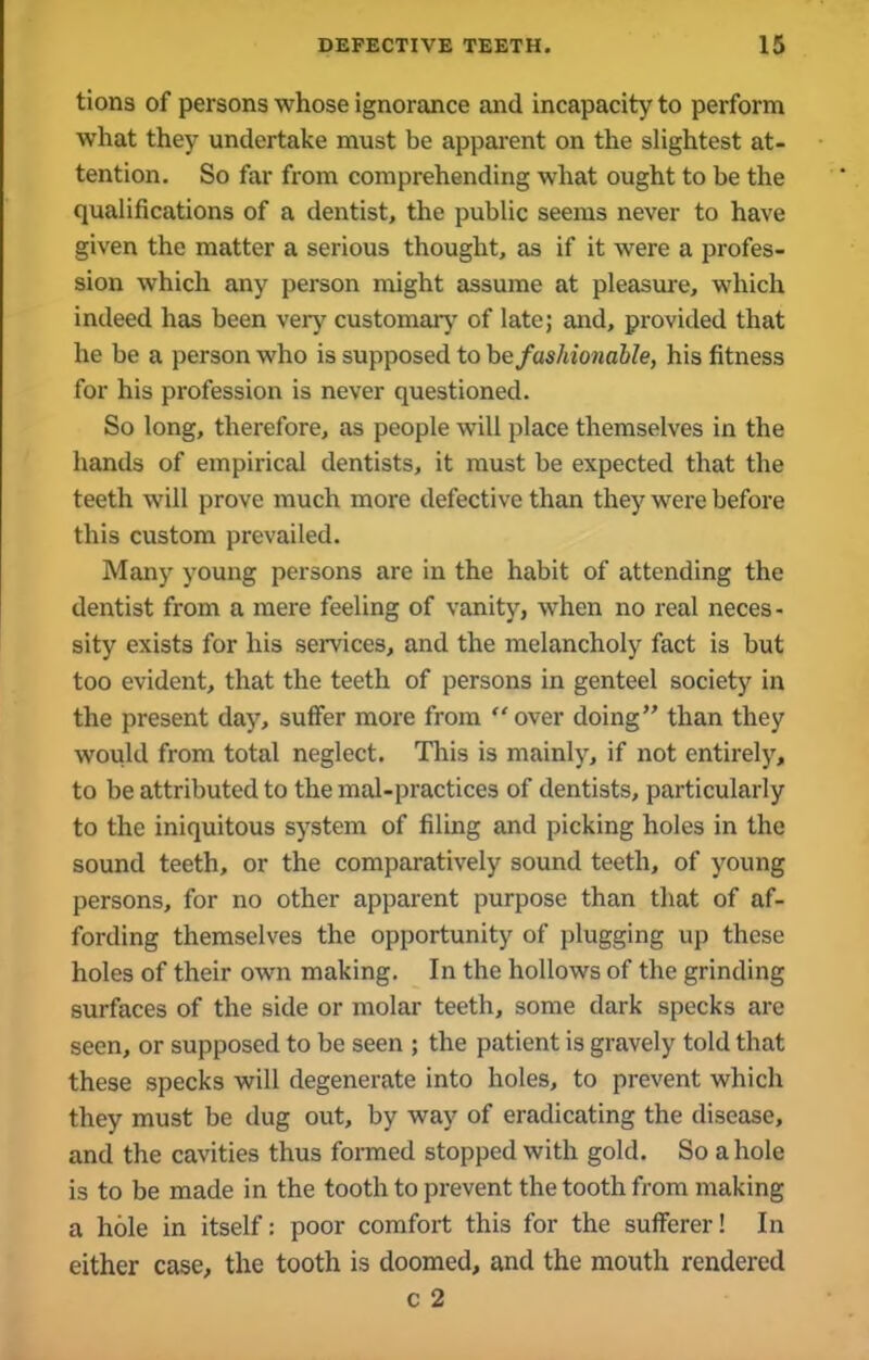 tions of persons whose ignorance and incapacity to perform what they undertake must be apparent on the slightest at- tention. So far from comprehending what ought to be the qualifications of a dentist, the public seems never to have given the matter a serious thought, as if it were a profes- sion which any person might assume at pleasure, which indeed has been very customary of late; and, provided that he be a person who is supposed to be fashionable, his fitness for his profession is never questioned. So long, therefore, as people will place themselves in the hands of empirical dentists, it must be expected that the teeth will prove much more defective than they were before this custom prevailed. Many young persons are in the habit of attending the dentist from a mere feeling of vanity, when no real neces- sity exists for his services, and the melancholy fact is but too evident, that the teeth of persons in genteel society in the present day, suffer more from “over doing” than they would from total neglect. This is mainly, if not entirely, to be attributed to the mal-practices of dentists, particularly to the iniquitous system of filing and picking holes in the sound teeth, or the comparatively sound teeth, of young persons, for no other apparent purpose than that of af- fording themselves the opportunity of plugging up these holes of their own making. In the hollows of the grinding surfaces of the side or molar teeth, some dark specks are seen, or supposed to be seen ; the patient is gravely told that these specks will degenerate into holes, to prevent which they must be dug out, by way of eradicating the disease, and the cavities thus formed stopped with gold. So a hole is to be made in the tooth to prevent the tooth from making a hole in itself: poor comfort this for the sufferer! In either case, the tooth is doomed, and the mouth rendered c 2