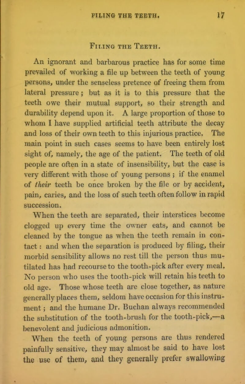 Filing the Teeth. An ignorant and barbarous practice has for some time prevailed of working a file up between the teeth of young persons, under the senseless pretence of freeing them from lateral pressure; but as it is to this pressure that the teeth owe their mutual support, so their strength and durability depend upon it. A large proportion of those to whom I have supplied artificial teeth attribute the decay and loss of their own teeth to this injurious practice. The main point in such cases seems to have been entirely lost sight of, namely, the age of the patient. The teeth of old people are often in a state of insensibility, but the case is very different with those of young persons ; if the enamel of their teeth be once broken by the file or by accident, pain, caries, and the loss of such teeth often follow in rapid succession. When the teeth are separated, their interstices become clogged up every time the owner eats, and cannot be cleaned by the tongue as when the teeth remain in con- tact : and when the separation is produced by filing, their morbid sensibility allows no rest till the person thus mu- tilated has had recourse to the tooth-pick after every meal. No person who uses the tooth-pick will retain his teeth to old age. Those whose teeth are close together, as nature generally places them, seldom have occasion for this instru- ment ; and the humane Dr. Buchan always recommended the substitution of the tooth-brush for the tooth-pick,—a benevolent and judicious admonition. When the teeth of young persons are thus rendered painfully sensitive, they may almost be said to have lost the use of them, and they generally prefer swallowing
