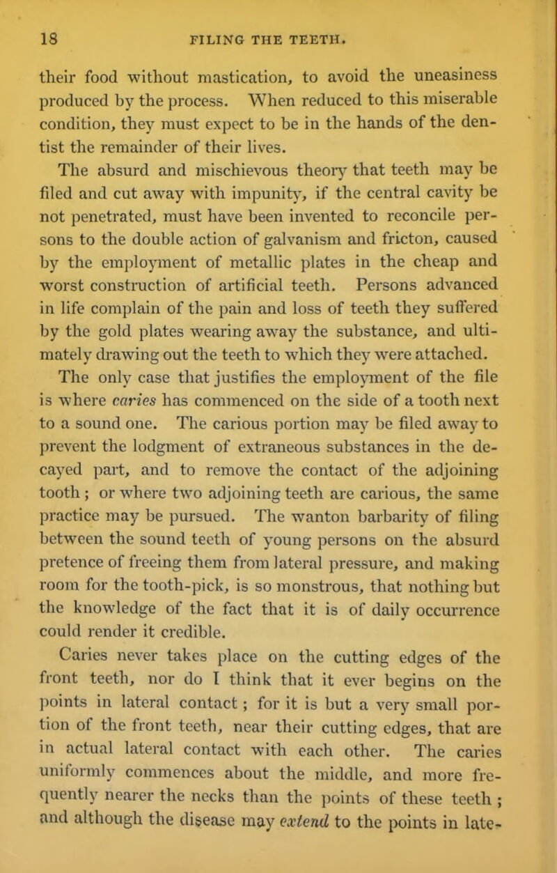 their food without mastication, to avoid the uneasiness produced by the process. When reduced to this miserable condition, they must expect to be in the hands of the den- tist the remainder of their lives. The absurd and mischievous theory that teeth may be fded and cut away with impunity, if the central cavity be not penetrated, must have been invented to reconcile per- sons to the double action of galvanism and fricton, caused by the employment of metallic plates in the cheap and worst construction of artificial teeth. Persons advanced in life complain of the pain and loss of teeth they suffered by the gold plates wearing away the substance, and ulti- mately drawing out the teeth to which they were attached. The only case that justifies the employment of the file is where caries has commenced on the side of a tooth next to a sound one. The carious portion may be filed away to prevent the lodgment of extraneous substances in the de- cayed part, and to remove the contact of the adjoining tooth ; or where two adjoining teeth are carious, the same practice may be pursued. The -wanton barbarity of filing between the sound teeth of young persons on the absurd pretence of freeing them from lateral pressure, and making room for the tooth-pick, is so monstrous, that nothing but the knowledge of the fact that it is of daily occurrence could render it credible. Caries never takes place on the cutting edges of the front teeth, nor do I think that it ever begins on the points in lateral contact; for it is but a very small por- tion of the front teeth, near their cutting edges, that are in actual lateral contact with each other. The caries uniformly commences about the middle, and more fre- quently nearer the necks than the points of these teeth ; and although the disease may extend to the points in late-
