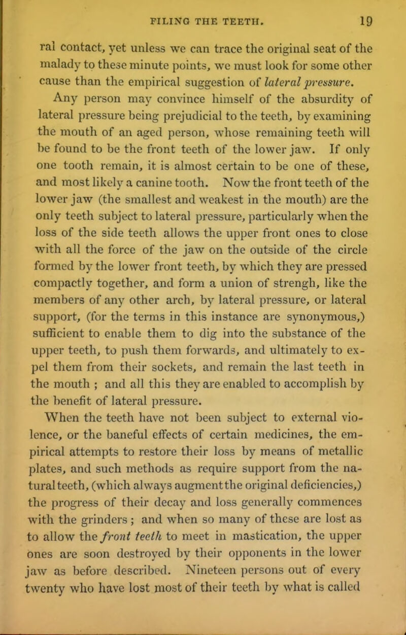 ral contact, yet unless we can trace the original seat of the malady to these minute points, we must look for some other cause than the empirical suggestion of lateral pressure. Any person may convince himself of the absurdity of lateral pressure being prejudicial to the teeth, by examining the mouth of an aged person, whose remaining teeth will be found to be the front teeth of the lower jaw. If only one tooth remain, it is almost certain to be one of these, and most likely a canine tooth. Now the front teeth of the lower jaw (the smallest and weakest in the mouth) are the only teeth subject to lateral pressure, particularly when the loss of the side teeth allows the upper front ones to close with all the force of the jaw on the outside of the circle formed by the lower front teeth, by which they are pressed compactly together, and form a union of strengh, like the members of any other arch, by lateral pressure, or lateral support, (for the terms in this instance are synonymous,) sufficient to enable them to dig into the substance of the upper teeth, to push them forwards, and ultimately to ex- pel them from their sockets, and remain the last teeth in the mouth ; and all this they are enabled to accomplish by the benefit of lateral pressure. When the teeth have not been subject to external vio- lence, or the baneful effects of certain medicines, the em- pirical attempts to restore their loss by means of metallic plates, and such methods as require support from the na- tural teeth, (which always augmentthe original deficiencies,) the progress of their decay and loss generally commences with the grinders ; and when so many of these are lost as to allow the front teeth to meet in mastication, the upper ones are soon destroyed by their opponents in the lower jaw as before described. Nineteen persons out of every twenty who have lost most of their teeth by what is called