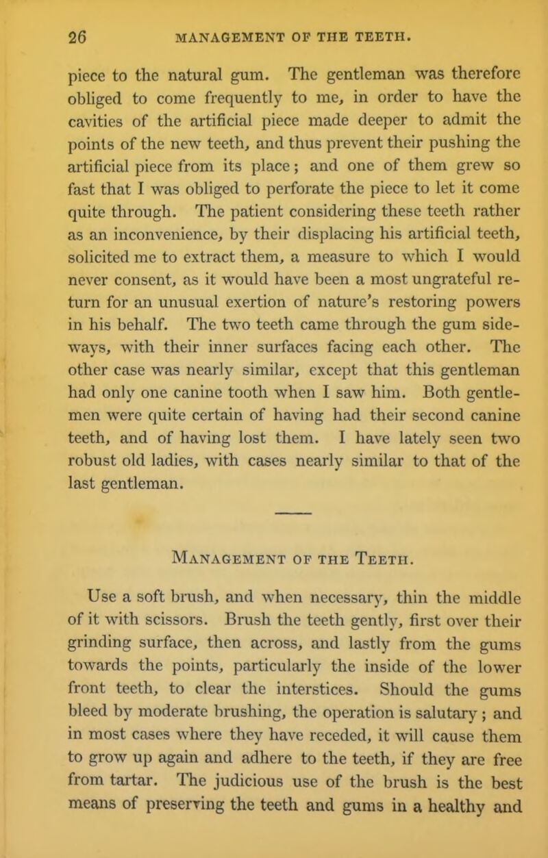 piece to the natural gum. The gentleman was therefore obliged to come frequently to me, in order to have the cavities of the artificial piece made deeper to admit the points of the new teeth, and thus prevent their pushing the artificial piece from its place; and one of them grew so fast that I was obliged to perforate the piece to let it come quite through. The patient considering these teeth rather as an inconvenience, by their displacing his artificial teeth, solicited me to extract them, a measure to which I would never consent, as it would have been a most ungrateful re- turn for an unusual exertion of nature’s restoring powers in his behalf. The two teeth came through the gum side- ways, with their inner surfaces facing each other. The other case was nearly similar, except that this gentleman had only one canine tooth when I saw him. Both gentle- men were quite certain of having had their second canine teeth, and of having lost them. I have lately seen two robust old ladies, with cases nearly similar to that of the last gentleman. Management of the Teeth. Use a soft brush, and when necessary, thin the middle of it with scissors. Brush the teeth gently, first over their grinding surface, then across, and lastly from the gums towards the points, particularly the inside of the lower front teeth, to clear the interstices. Should the gums bleed by moderate brushing, the operation is salutary-; and in most cases where they have receded, it will cause them to grow up again and adhere to the teeth, if they are free from tartar. The judicious use of the brush is the best means of preserving the teeth and gums in a healthy and