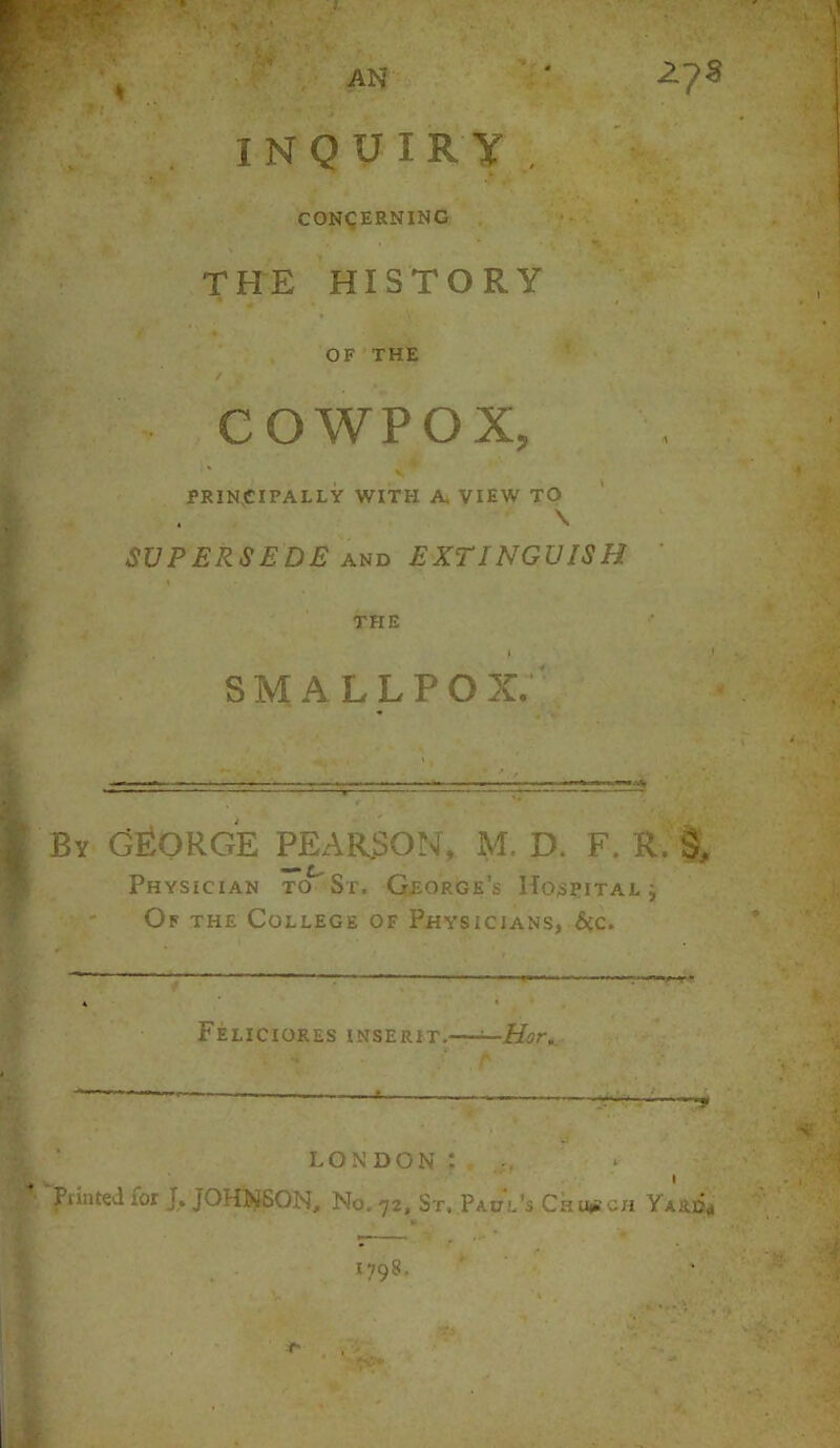 AN INQUIRY. CONCERNING THE HISTORY OF THE ✓ COWPOX, ' V PRINCIPALLY WITH A, VIEW TO \ SUPERSEDE and EXTINGUISH THE smallpox; 2J$ By GEORGE PEARSON, M, D. F. R. Physician to St. George’s Hospital j Of the College of Physicians, &c. FeLICIORES INSERIT. —Hor. LONDON : , Piinted ior T. JOHNSON, No. 72, St. Paul’s Church Yard*