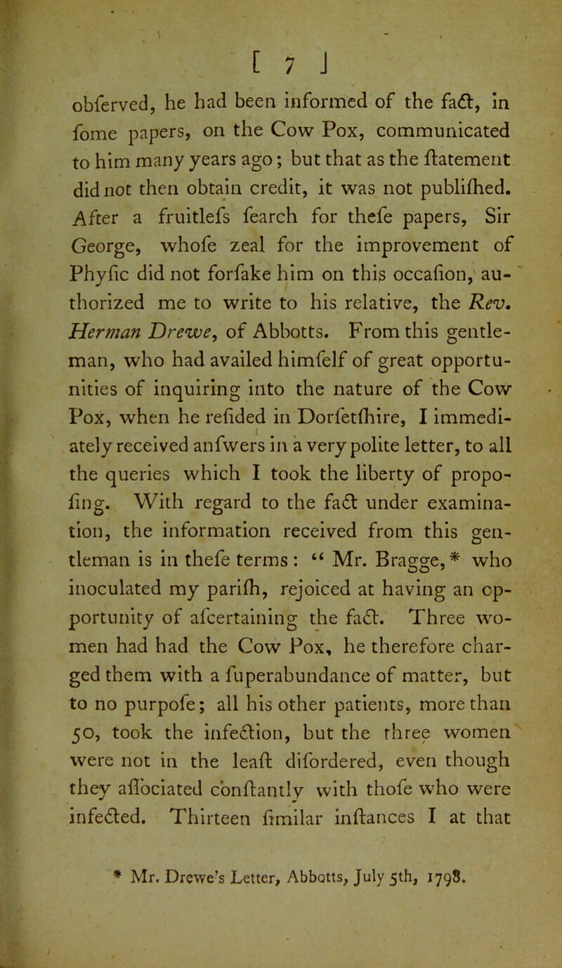 \ - [ 7 J obferved, he had been informed of the fadt, in fome papers, on the Cow Pox, communicated to him many years ago; but that as the ftatement did not then obtain credit, it was not publifhed. After a fruitlefs fearch for thefe papers, Sir George, whofe zeal for the improvement of Phyfic did not forfake him on this occahon, au- thorized me to write to his relative, the Rev. Herman Drewe, of Abbotts. From this gentle- man, who had availed himfelf of great opportu- nities of inquiring into the nature of the Cow Pox, when he refided in Dorfetlhire, I immedi- ately received anfwers in a very polite letter, to all the queries which I took the liberty of propo- ling. With regard to the fadt under examina- tion, the information received from this gen- tleman is in thefe terms : “ Mr. Bragge,* who inoculated my parilh, rejoiced at having an op- portunity of afcertaining the fadt. Three wo- men had had the Cow Pox, he therefore char- ged them with a fuperabundance of matter, but to no purpofe; all his other patients, more than 50, took the infedHon, but the rhree women were not in the lead: difordered, even though they aflociated cbnftantly with thofe who were infedled. Thirteen fimilar inftances I at that * Mr. Drewe’s Letter, Abbotts, July 5th, 1798.