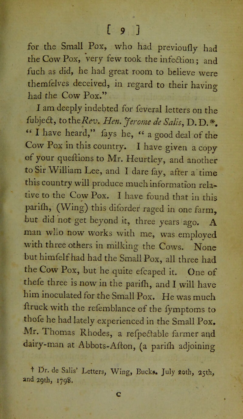 I [ 9 ] for the Small Pox, who had previoufly had the Cow Pox, very few took the infe&ion ; and fuch as did, he had great room to believe were themfeJves deceived, in regard to their having had the Cow Pox.” I am deeply indebted for feveral letters on the fubjed, to the Rev. Hen. Jerome de Sails, D. D. *, “ 1 have heard,” fays he, “ a good deal of the Cow Pox in this country. I have given a copy of your queftions to Mr. Heurtley, and another to Sir William Lee, and I dare fay, after a time this country will produce much information rela- tive to the Cow Pox. I have found that in this parifh, (Wing) this diforder raged in one farm, but did not get beyond it, three years ago. A man wuo now works with me, was emploved with three others in milking the Cows. None but himfelf had had the Small Pox, all three had the Cow Pox, but he quite efcaped it. One of thefe three is now in the parifh, and I will have him inoculated for the Small Pox. He was much ftruck with the refemblance of the fymptoms to thofe he had lately experienced in the Small Pox, Mr. Thomas Rhodes, a refpeflable farmer and dairy-man at Abbots-Aflon, (a parifh adjoining t Dr. de Salis’ Letters, Wing, Bucks, July 20th, 25th, and 29th, 1798. C