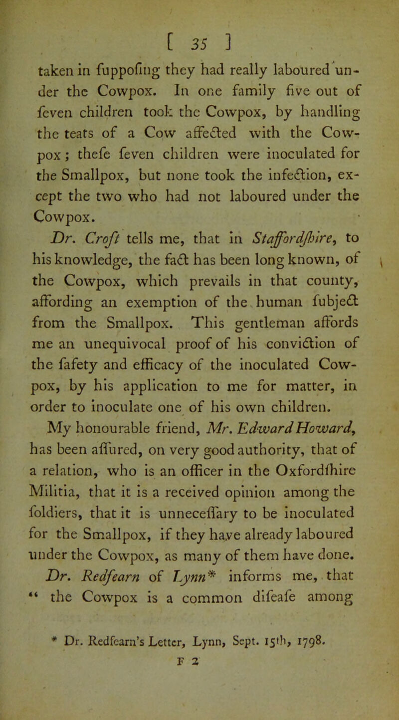 taken in fuppofing they had really laboured un- der the Cowpox. In one family five out of {even children took the Cowpox, by handling the teats of a Cow affe&ed with the Cow- pox ; thefe feven children were inoculated for the Smallpox, but none took the infection, ex- cept the two who had not laboured under the Cowpox. Dr. Croft tells me, that in Staffordfire, to his knowledge, the fa£t has been long known, of the Cowpox, which prevails in that county, affording an exemption of the human fubjedt from the Smallpox. This gentleman affords me an unequivocal proof of his conviction of the fafety and efficacy of the inoculated Cow- pox, by his application to me for matter, in order to inoculate one of his own children. My honourable friend, Mr. Edward Howard, has been affured, on very good authority, that of a relation, who is an officer in the Oxfordfhire Militia, that it is a received opinion among the foldiers, that it is unneceffary to be inoculated for the Smallpox, if they haye already laboured under the Cowpox, as many of them have done. Dr. Redfearn of Lynn* informs me, that “ the Cowpox is a common difeafe among # Dr. Redfcarn’s Letter, Lynn, Sept. 15th, 1798. F 2