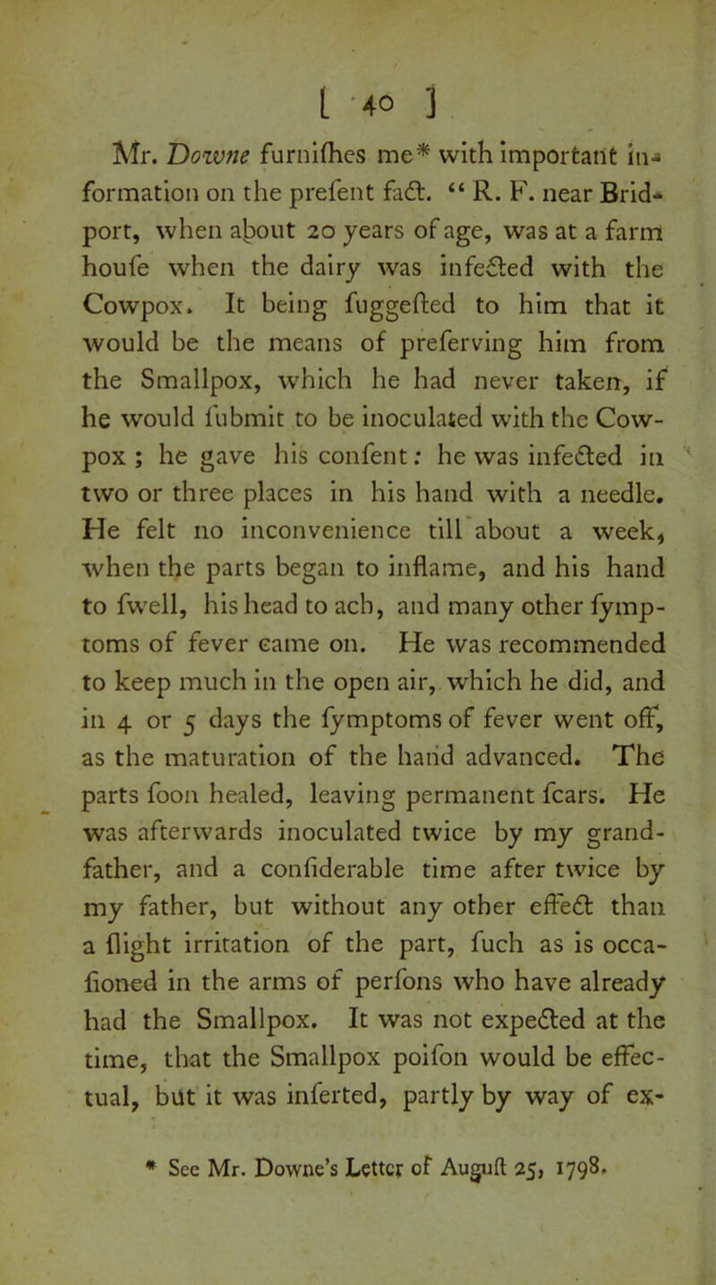 Mr. Dozvne furnifhes me* with important in- formation on the prefent fadt. “ R. F. near Brid- port, when alpout 20 years of age, was at a farm houfe when the dairy was infedted with the Cowpox. It being fuggefted to him that it would be the means of preferving him from the Smallpox, which he had never taken, if he would l'ubmit to be inoculated with the Cow- pox ; he gave his confent: he was infedted in two or three places in his hand with a needle. He felt no inconvenience till about a week, when the parts began to inflame, and his hand to fwell, his head to acb, and many other fymp- toms of fever came on. He was recommended to keep much in the open air, which he did, and in 4 or 5 days the fymptoms of fever went off, as the maturation of the hand advanced. The parts foon healed, leaving permanent fears. He was afterwards inoculated twice by my grand- father, and a confiderable time after twice by my father, but without any other effedfc than a flight irritation of the part, fuch as is occa- floned in the arms of perfons who have already had the Smallpox. It was not expedled at the time, that the Smallpox poifon would be effec- tual, but it was inferted, partly by way of ex- * See Mr. Downe’s Letter of Auguft 25, 1798.