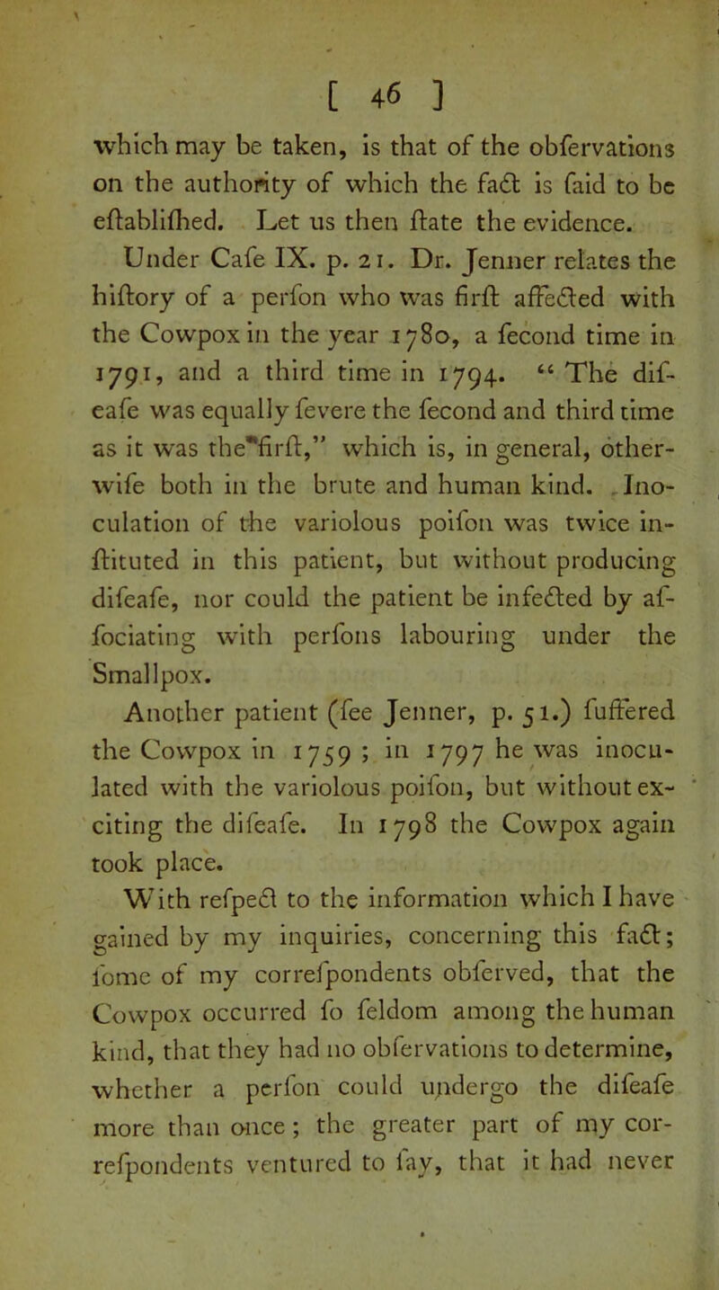 which may be taken, is that of the obfervations on the authority of which the fatt is faid to be eflablifhed. Let us then Hate the evidence. Under Cafe IX. p. 21. Dr. Jenner relates the hiftory of a perfon who was firft afFe&ed with the Cowpoxin the year 1780, a fecond time in 1791, and a third time in 1794. “ The dif- eafe was equally fevere the fecond and third time as it was the^firfl:,” which is, in general, other- wife both in the brute and human kind. Ino- culation of the variolous poifon was twice in- ftituted in this patient, but without producing difeafe, nor could the patient be infefted by af- fociating with perfons labouring under the Smallpox. Another patient (fee Jenner, p. 51.) fuffered the Cowpox in 1759; in 1797 he was inocu- lated with the variolous poifon, but without ex- citing the difeafe. In 1798 the Cowpox again took place. With refpefl to the information which I have gained by my inquiries, concerning this fa£t; fome of my correfpondents obferved, that the Cowpox occurred fo feldom among the human kind, that they had no obfervations to determine, whether a perfon could undergo the difeafe more than once ; the greater part of my cor- refpondents ventured to fay, that it had never