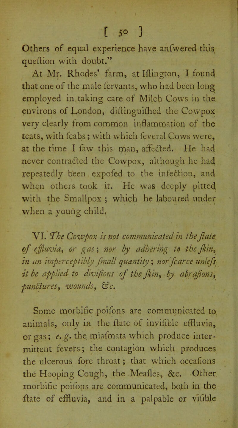 [ 5° ] Others of equal experience have anfvvered this question with doubt.” At Mr. Rhodes’ farm, at Iflington, I found that one of the male fervants, who had been long employed in taking care of Milch Cows in the environs of London, diftinguifhed the Cowpox very clearly from common inflammation of the teats, with fcabs; with which feveral Cows were, at the time I faw this man, affcfted. He had never contracted the Cowpox, although he had repeatedly been expofed to the infection, and when others took it. He was deeply pitted with the Smallpox ; which he laboured under when a young child. VI. The Cowpox is not communicated in the Jlate of effluvia, or gas; nor by adhering to the Jkin, in an imperceptibly fmall quantity; nor fearce unlefs it be applied to divi/ions of the Jkin, by abrafions, pundiures, wounds, Sc. Some morbific poifons are communicated to animals, only in the hate of invifible effluvia, or gas; e.g. the. miafmata which produce inter- mittent fevers; the contagion which produces the ulcerous fore throat; that which occafions the Hooping Cough, the Meades, &c. Other morbific poifons are communicated, both in the Rate of effluvia, and in a palpable or vilible