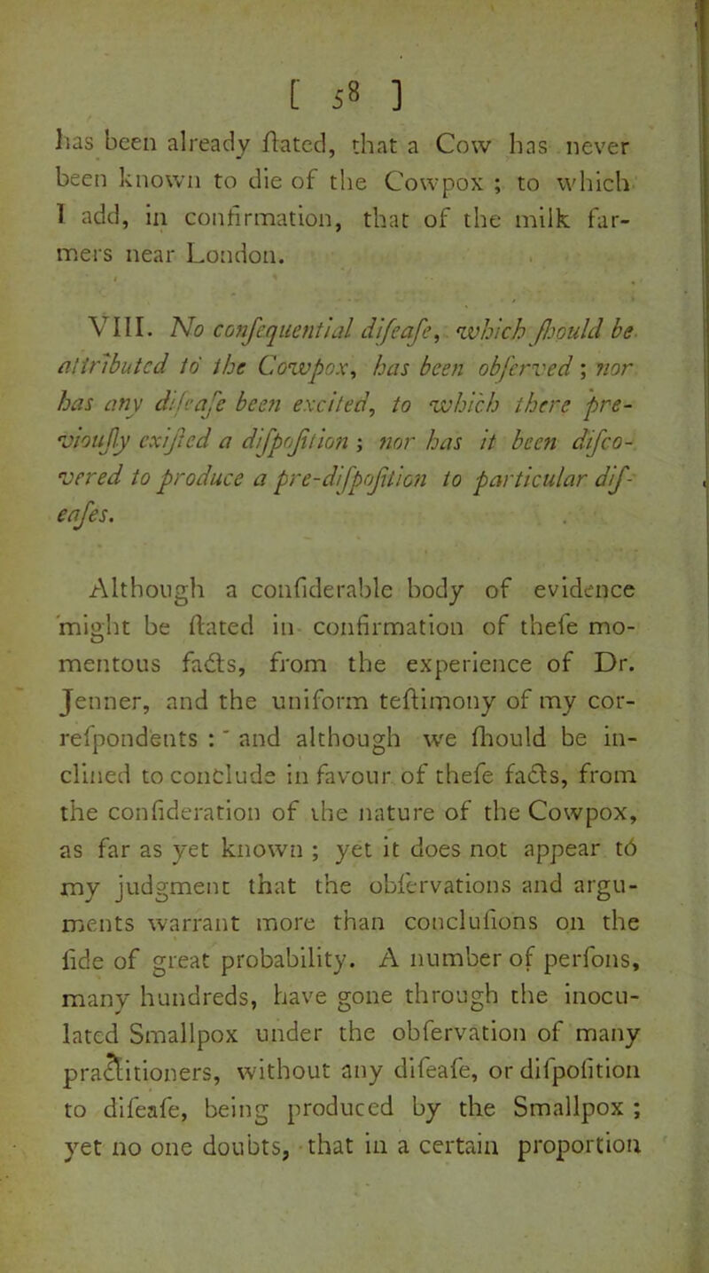 lias been already dated, that a Cow has never been known to die of the Cowpox ; to which 1 add, in confirmation, that of the milk far- mers near London. i ' ,, VIII. No confequential difeafe, which fhould be attributed to the Cowpox, has been obferved; nor has any difeafe been excited, to which there pre- ojjoufy cxifted a difpofition ; nor has it been difeo- vered to produce a pre-difpoftion to particular dif- eafes. Although a confiderable body of evidence might be ftated in confirmation of theie mo- mentous fads, from the experience of Dr. Jenner, and the uniform teftimony of my cor- refpondents :' and although we fhould be in- clined to conclude in favour of thefe fads, from the confiderafion of the nature of the Cowpox, as far as yet known ; yet it does not appear t6 my judgment that the obfervations and argu- ments warrant more than conclufions on the fide of great probability. A number of perfons, many hundreds, have gone through the inocu- lated Smallpox under the obfervation of many practitioners, without any difeafe, or difpofition to difeafe, being produced by the Smallpox ; yet no one doubts, that in a certain proportion