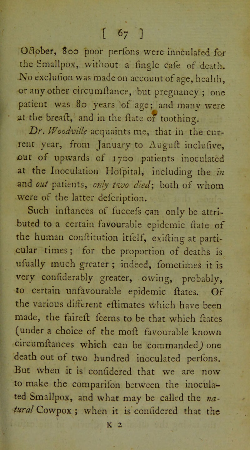 Gdober, 800 poor perfons were inoculated for the Smallpox, without a (ingle cafe of death. No exclufion was made on account of age, health, or any other circumdance, but pregnancy ; one patient was 80 years of age; and manv were at the bread:,' and in the date of toothins. Dr. IVoodville acquaints me, that in the cur- rent year, from January to Augud inclufivc, out of upwards of 1700 patients inoculated at the Inoculation Hofpital, including the in and out patients, only two died; both of whom were of the latter delcription. Such indances of fuccefs can only be attri- buted to a certain favourable epidemic date of the human conditution itlelf, exiding at parti- cular times; for the proportion of deaths is ufually much greater ; indeed, fometimes it is very confiderably greater, owing, probably, to certain unfavourable epidemic dates. Of the various different edimates which have been made, the faired feems to be that which dates (under a choice of the mod favourable known circumdances which can be commanded) one death out of two hundred inoculated perlons. But when it is conhdered that we are now to make the companion between the inocula- ted Smallpox, and what may be called the na- tural Cowpox ; when it is confidered that the K 2 N .