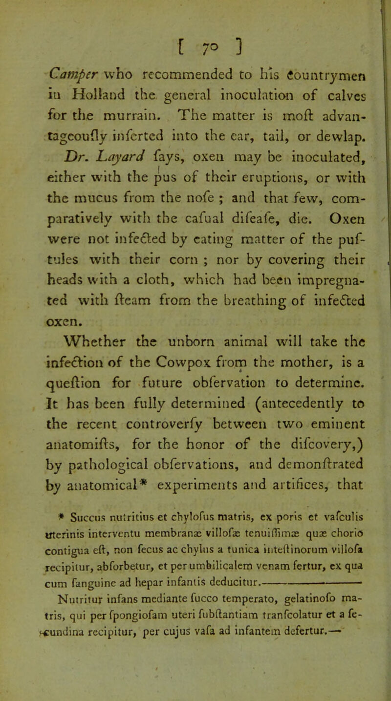 [ 7° 1 Camper who recommended to his Countrymen in Holland the general inoculation of calves for the murrain. The matter is moft advan- tageoudy inferted into the ear, tail, or dewlap. Dr. Layard fays, oxen may be inoculated, either with the pus of their eruptions, or with the mucus from the nofe ; and that few, com- paratively with the cafual difeafe, die. Oxen were not infected by eating matter of the puf- tules with their corn ; nor by covering their heads with a cloth, which had been impregna- ted with fleam from the breathing of infedted oxen. Whether the unborn animal will take the infection of the Cowpox from the mother, is a queftion for future obfervation to determine. It has been fully determined (antecedently to the recent controverfy between two eminent anatomifts, for the honor of the difcovery,) by pathological obfervations, and demonftrated by anatomical* experiments and artifices, that * Succus nulritins et chylofus matris, ex poris et vafculis uterinis intervcntu membrane villofb tenuiflimae quas chorio contigua eft, non fecus ac chylus a tunica inteftinorum villofa recipilur, abforbetur, et per umbilicalem venam fertur, ex qua cum fanguine ad hepar infanlis deducitur. * Nutritur infans mediante fucco temperato, gelatinofo ma- tris, qui per fpongiofam uteri fubftantiam tranfcolatur et a fe- f^undina recipitur, per cujus vafa ad infantem defertur.—