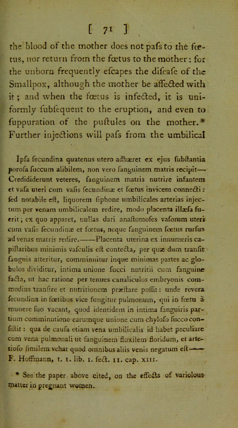 the f)lood of the mother does not pafs to rh£ foe- tus, nor return from the foetus to the mother: for the unborn frequently efcapes the difeafe of the Smallpox, although the mother be affe&ed with it; and when the foetus is infe&ed, it is uni- formly fubfequent to the eruption, and even to fuppuration of the puftules on the mother.'* Further injedlions will pafs from the umbilical Ipfa fecundina quatenus utero adhasret ex ejus fubftantia porofafuccum alibilem, non vero fanguinem matris recipit—> Credididerunt veteres, fanguinem matris nutrire infantem et vafa uteri cum vafis fecundinas et foetus invicem conne£ii: fed notabile eft, liquorem fiphone umbilicales arterias injec- tiim per venam umbilicaiem redire, modo placenta illxfi fu- erit; ex quo apparet, nullas dari anaftomofes vaforum uteri cum vafis fecundinae et foetus, neque fanguinem foetus rurfus advenas matris redire. Placenta uterinaex innumerisca- pillaribus minimis vafeulis eft contecla, per quse dum tranfit fanguis atteritur, comminuitur inque minimas partes ac glo- bulos dividitur, intima unione fucci nutritii cum fanguiner fa£la, ut hac ratione per tenues canaliculos embryonis corn- modius tranfire et nutritionem praeftare poffit: unde revera fecundina in feetibus vice fungitur pulmonum, qui in foetu a munere fuo vacant, quod identidem in intima fanguiris par- tium comminutione earumque unione cum chylofo fuccocon- fiftit: qua de caufa etiam vena umbilicalis id liabet peculiare cum vena pulmonali ut fanguinem fiuxilem floridum, et arte- riofo fimilem vehat quod omnibus aliis venis negatum eft—*—■ F. Hoffmann, t. i. lib. i. fe&. 11. cap. xm. * Seethe paper above cited, on the eflfe&s of variolous nutter in pregnant women..