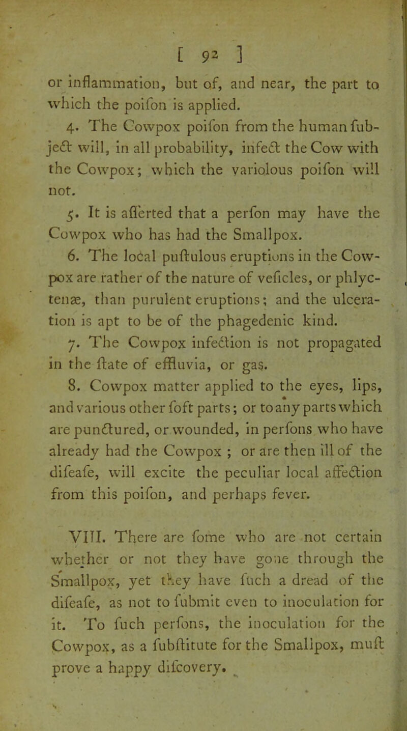 [ 9- ] or inflammation, but of, and near, the part to which the poifon is applied. 4. The Cowpox poifon from the human fub- jedt will, in all probability, infe£t the Cow with the Cowpox; which the variolous poifon will not. 5. It is afierted that a perfon may have the Cowpox who has had the Smallpox. 6. The local puftulous eruptions in the Cow- pox are rather of the nature of vehicles, or phlyc- tenae, than purulent eruptions; and the ulcera- tion is apt to be of the phagedenic kind. 7. The Cowpox infection is not propagated in the ftate of effluvia, or gas. 8. Cowpox matter applied to the eyes, lips, and various other foft parts; or to any parts which are punctured, or wounded, in perfons who have already had the Cowpox ; or are then ill of the difeafe, will excite the peculiar local affection from this poifon, and perhaps fever. VIII. There are fome who are not certain whether or not they have gone through the Smallpox, yet they have luch a dread of the difeafe, as not to l’ubmit even to inoculation tor it. To fuch perfons, the inoculation for the Cowpox, as a fubflitute for the Smallpox, muft prove a happy dil'covery.