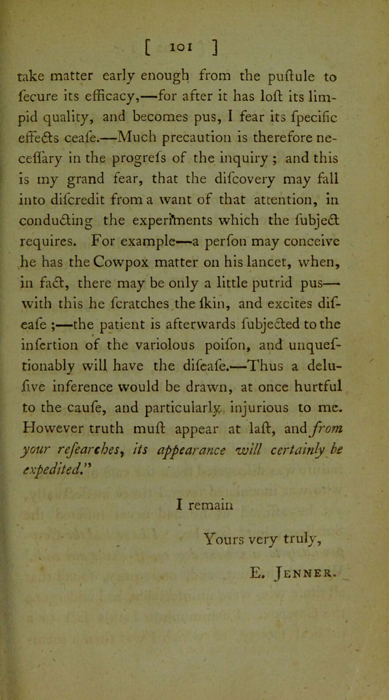 take matter early enough from the puftule to fecure Its efficacy,—for after it has loft its lim- pid quality, and becomes pus, I fear its fpecific effects ceafe.—Much precaution is therefore ne- ceflary in the progrefs of the inquiry ; and this is my grand fear, that the difcovery may fall into difcredit from a want of that attention, in conducting the experiments which the fubjedt requires. For example—a perfon may conceive he has the Cowpox matter on his lancet, when, in fact, there may be only a little putrid pus— with this he fcratches thelkin, and excites dif- eale ;—the patient is afterwards fubjedted to the infertion of the variolous poifon, and unques- tionably will have the difeafe.—Thus a delu- ftve inference would be drawn, at once hurtful to the caufe, and particularly injurious to me. However truth muft appear at laft, and from your refearches, its appearance will certainly be expedited I remain Yours very truly, E. Jenner.