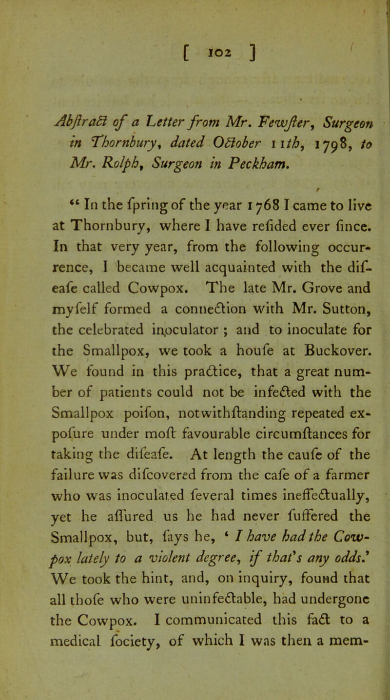I l >°2 ] Abftraft of a Letter from Mr. Fewfer, Surgeon in Thornbury, dated October nth, 1798, to Mr. Ralph, Surgeon in Peckham. t “ In the fpring of the year 1768 I came to live at Thornbury, where I have refided ever fince. In that very year, from the following occur- rence, I became well acquainted with the dif- eafe called Cowpox. The late Mr. Grove and myfelf formed a connection with Mr. Sutton, the celebrated inpculator ; and to inoculate for the Smallpox, we took a houfe at Buckover. We found in this practice, that a great num- ber of patients could not be infeCled with the Smallpox poifon, notwithftanding repeated ex- pofure under mod favourable circumftances for taking the difeafe. At length the caufe of the failure was difcovered from the cafe of a farmer who was inoculated feveral times ineffectually, yet he a flu red us he had never fuffered the Smallpox, but, fays he, ‘ I have had the Cow- pox lately to a violent degree, if that's any odds' We took the hint, and, on inquiry, found that all thofe who were uninfeCtable, had undergone the Cowpox. I communicated this faCl to a medical fociety, of which I was then a mem-