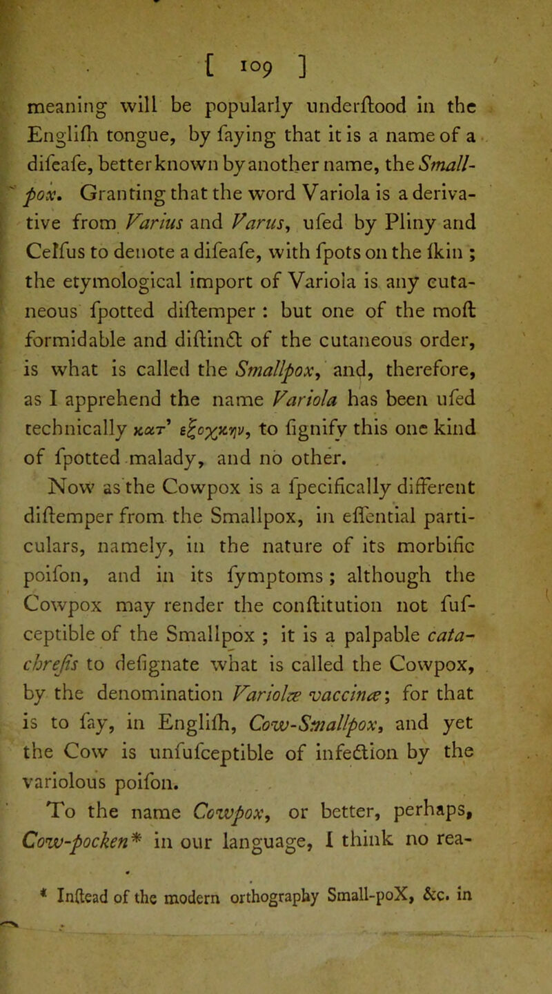 •j • t io9 ] meaning will be popularly underflood in the Englifh tongue, by faying that it is a name of a difeafe, betterknown by another name, thz Small- pox. Granting that the word Variola is a deriva- tive from Farms and Varus, ufed by Pliny and Ceffus to denote a difeafe, with fpots on the Ikin ; the etymological import of Variola is any cuta- neous fpotted diflemper : but one of the moft formidable and diflindl of the cutaneous order, is what is called the Smallpox, and, therefore, as I apprehend the name Variola has been ufed technically kxt to fignify this one kind of fpotted malady, and no other. Now as the Cowpox is a fpecifically different diflemper from the Smallpox, in effential parti- culars, namely, in the nature of its morbific poifon, and in its fymptoms; although the Cowpox may render the conflitution not fuf- ceptible of the Smallpox ; it is a palpable cata- chrejis to defignate what is called the Cowpox, by the denomination Fariolze vaccinre', for that is to fay, in Englifh, Cow-Smallpox, and yet the Cow is unfufceptible of infection by the variolous poifon. To the name Cowpox, or better, perhaps, Cow-pocken* in our language, I think no rea- * Inftead of the modern orthography Small-poX, &c. in