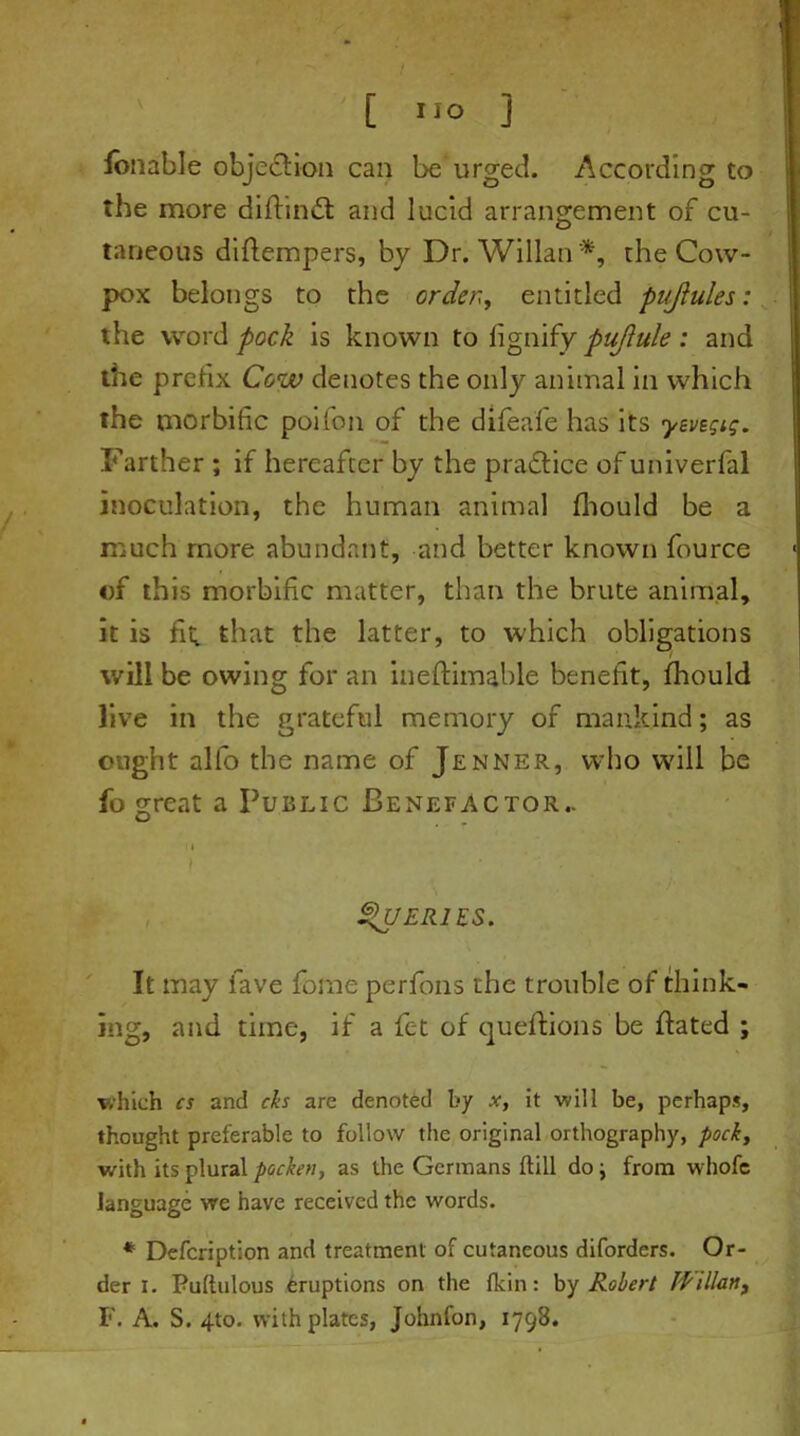 ionable objection can be urged. According to the more diftinS: and lucid arrangement of cu- taneous diftempers, by Dr. Willan'*, the Cow- pox belongs to the order,, entitled pujlules: the word pock is known to lignify pujlule ; and the prefix Cow denotes the only animal in which the morbific poifon of the difeafe has its yevegig. Farther ; if hereafter by the practice of univerfal inoculation, the human animal fhould be a much more abundant, and better known fource of this morbific matter, than the brute animal, it is fit; that the latter, to vv'hich obligations will be owing for an ineftimable benefit, fhould live in the grateful memory of mankind; as ought alfo the name of Jenner, who will be fo great a Public Benefactor.. i i } ’ Queries. It may lave fome perfons the trouble of think- ing, and time, if a fc-t of queftions be hated ; which cs and cks are denoted by x, it will be, perhaps, thought preferable to follow the original orthography, pocky with its plural pockeny as the Germans {till do y from whofe language we have received the words. * Defcription and treatment of cutaneous diforders. Or- der I. Pultulous Eruptions on the fkin: by Robert PE illan, F. A. S. 4to. with plates, Johnfon, 1798.