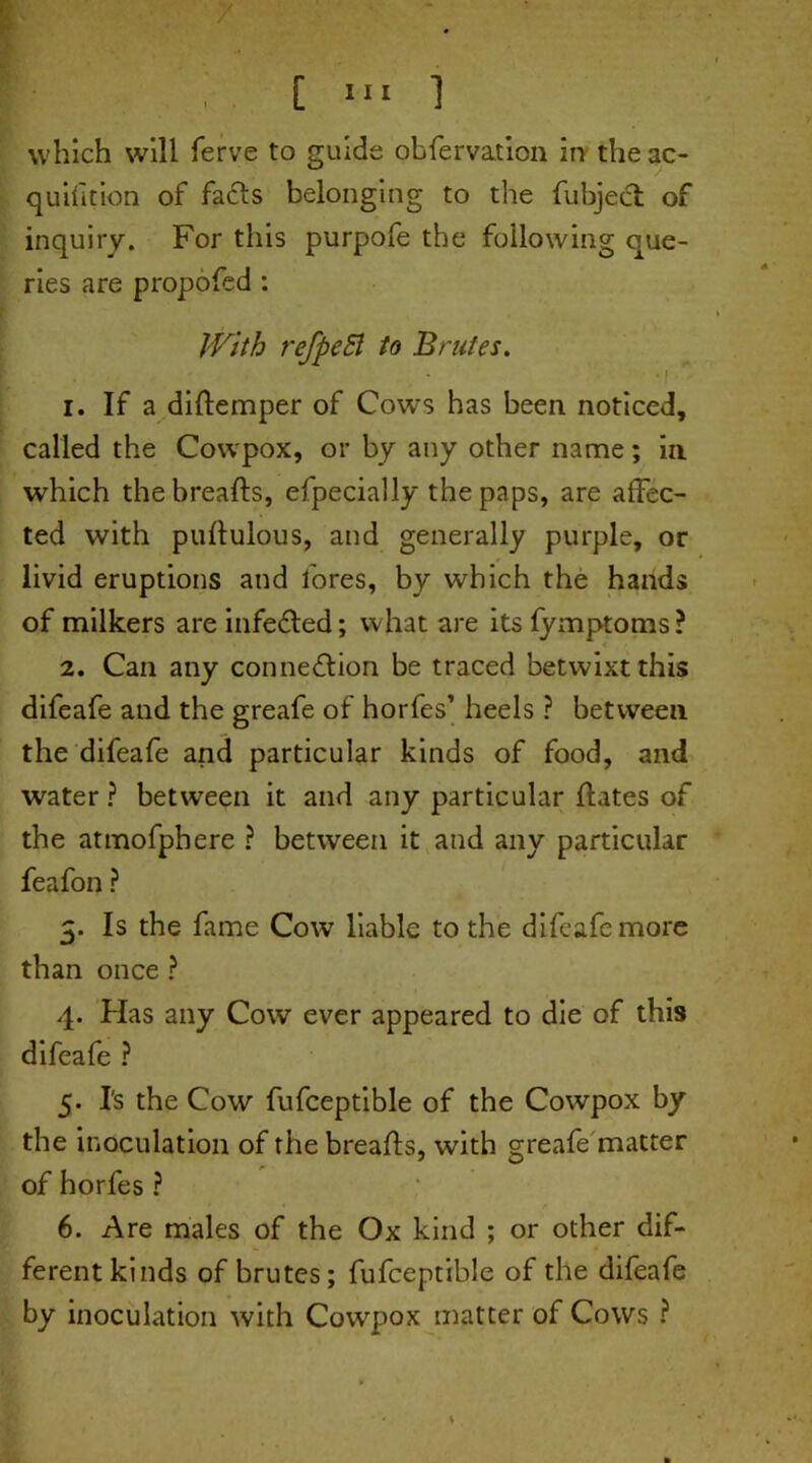 . I [ 1,1 ] which will ferve to guide obfervation in the ac- quifition of fads belonging to the fubject of inquiry. For this purpofe the following que- ries are propofed : With refpeB to Brutes. • •! 1. If a didemper of Cows has been noticed, called the Cowpox, or by any other name; in which the breads, efpecially the paps, are affec- ted with pudulous, and generally purple, or livid eruptions and lores, by which the hands of milkers are infeCted; what are its fymptoms? 2. Can any connection be traced betwixt this difeafe and the greafe of horfes’ heels ? between the difeafe and particular kinds of food, and water ? between it and any particular dates of the atmofphere ? between it and any particular feafon ? 3. Is the fame Cow liable to the difeafe more than once ? 4. Has any Cow ever appeared to die of this difeafe ? 5. Is the Cow fufceptible of the Cowpox by the inoculation of the breads, with greafe matter of horfes ? 6. Are males of the Ox kind ; or other dif- ferent kinds of brutes; fufceptible of the difeafe by inoculation with Cowpox matter of Cows ?