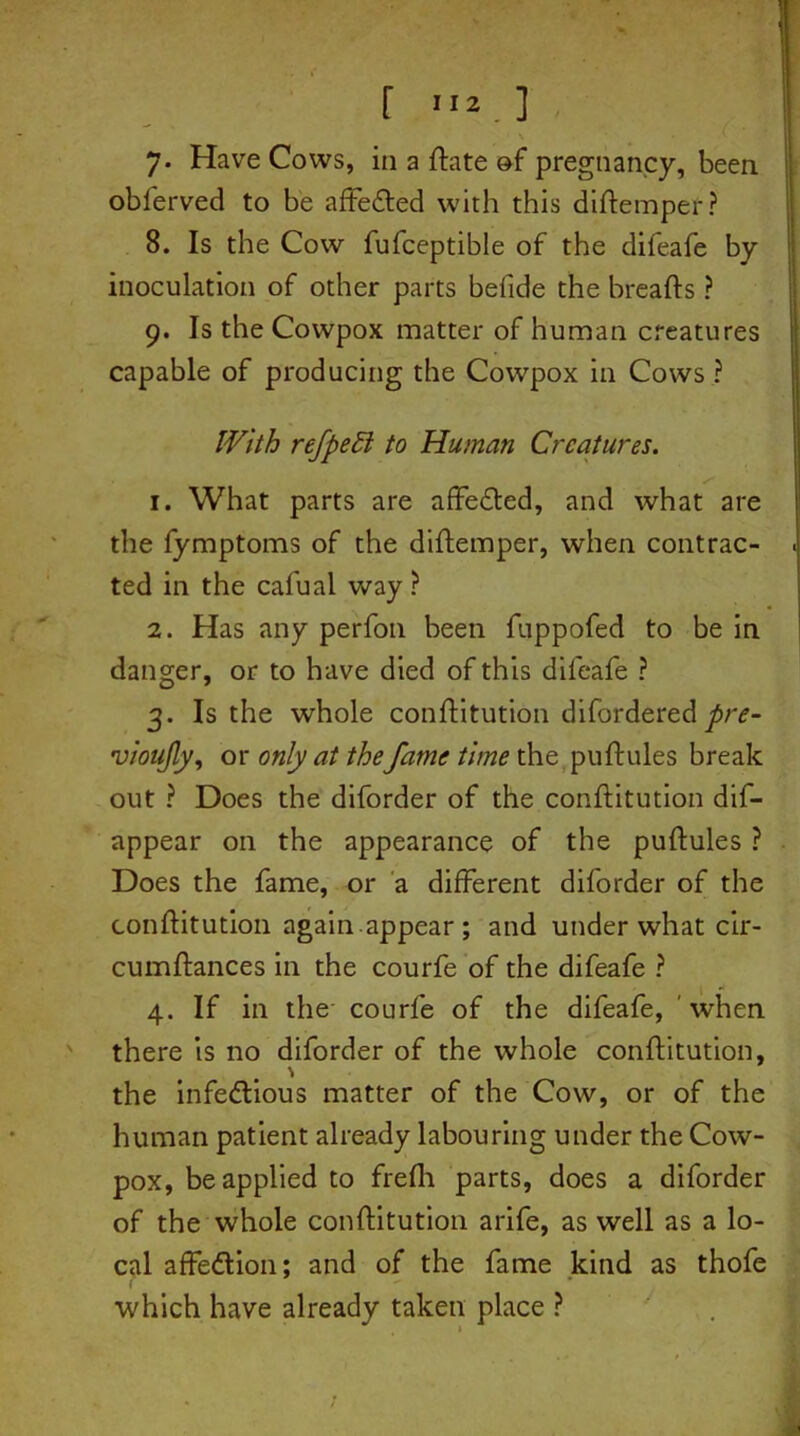 r m*.] 7. Have Cows, in a ftate of pregnancy, been obferved to be affeded with this diftemper? 8. Is the Cow fufceptible of the difeafe by inoculation of other parts befide the breads ? 9. Is the Cowpox matter of human creatures capable of producing the Cowpox in Cows ? With refpeEl to Human Creatures. 1. What parts are affeded, and what are the fymptoms of the diftemper, when contrac- ted in the cafual way ? 2. Has any perfon been fuppofed to be in danger, or to have died of this difeafe ? 3. Is the whole conftitution difordered pre- vioujly, or only at thefame time the puftules break out ? Does the diforder of the conflitution dis- appear on the appearance of the puftules ? Does the fame, or a different diforder of the conftitution again.appear ; and under what cir- cumftances in the courfe of the difeafe ? 4. If in the courfe of the difeafe, 'when there is no diforder of the whole conftitution, the infedious matter of the Cow, or of the human patient already labouring under the Cow- pox, be applied to frefh parts, does a diforder of the whole conftitution arife, as well as a lo- cal affedion; and of the fame kind as thofe which have already taken place ?