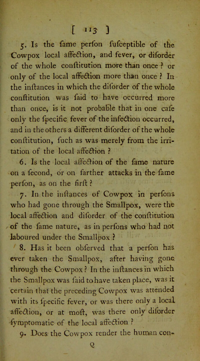 Is the fame perfon fufceptible of the Cowpox local affedion, and fever, or diforder of the whole conftitution more than once ? or only of the local affedion more than once ? In the inftances in which the diforder of the whole conftitution was faid to have occurred more than once, is it not probable that in one cafe only the fpecific fever of the infection occurred, and in the others a different diforder of the whole conftitution, fuch as was merely from the irri- tation of the local affedion ? 6. Is the local affedion of the fame nature on a fecond, or on farther attacks in the fame perfon, as on the fir ft: ? 7. In the inftances of Cowpox in perfons who had gone through the Smallpox, were the local affedion and diforder of the conftitution of the fame nature, as in perfons who had not laboured under the Smallpox ? 8. Has it been obferved that a perfon has ever taken the Smallpox, after having gone through the Cowpox ? In the inftances in which the Smallpox was faid tohave taken place, was it certain that the preceding Cowpox was attended with its fpecific fever, or was there only a local affedion, or at moft, was there only diforder fymptomatic of the local affedion ? 9. Does the Cowpox render the human con-