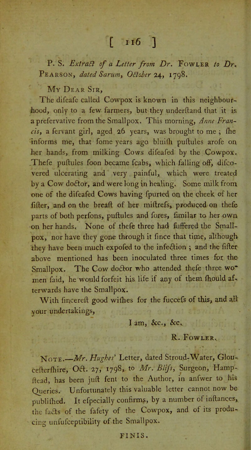 P. S. Extraft of a Letter from Dr. Fowler to Dr. Pearson, dated Sarum, October 24, 1798. My Dear Sir, The difeafe called Cowpox is known in this neighbour- hood, only to a few farmers, but they underftand that it is a prefervative from the Smallpox. This morning, Anne Fran- cis, a fervant girl, aged 26 years, was brought to me ; (he informs me, that fome years ago bluifh puftules arofe on her hands, from milking Cows difeafed by the Cowpox. Thefe puftules foon became fcabs, which falling off, difco- vered ulcerating and very painful, which were treated by a Cow do£tor, and were long in healing. Some milk from one of the difeafed Cows having fpurted on the cheek of her filter, and on the breaft of her miftrefs, pFoduqed on thefe parts of both perfons, puftules and fores, funilar to her own on her hands. None of thefe three had fuffered the Small- pox, nor have they gone through it fince that time, although they have been much expofed to the infeftion ; and the filter above mentioned has been inoculated three times for the Smallpox. The Cow doctor who attended thefe three wo* men faid, he would forfeit his life if any of them Ihould aL terwards have the Smallpox. With fincereft good wilhes for the fuccefs of this, and all your undertakings, I am, See., See.. R. Fowler.. Note.—Mr. Hughes' Letter, dated Stroud-Water, Glou-. cefterlhire, Oft. 27, 1798, to Mr. Blifs, Surgeon, Hamp- ftead, has been juft fent to the Author, in anfwer to his Queries. Unfortunately this valuable letter cannot now be publilhed. It efpecially confirms, by a number of inftances* the fa&s of the fafety of the Cowpox, and of its produ^ cing unfufeeptibility of the Smallpox. FINIS.