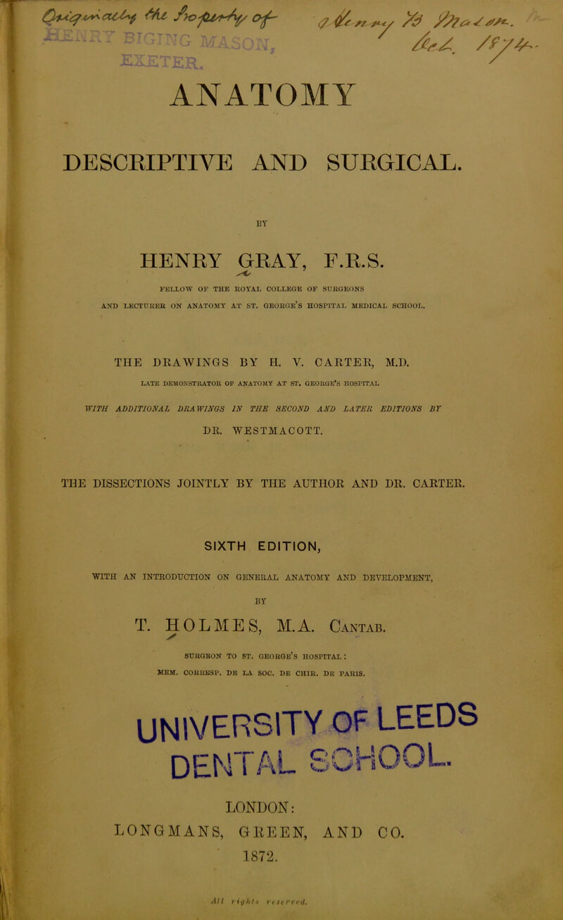73 Tr’ T'l'Tr’ ti fr ■*-' -* I - ~ or i\/fj EXETER, y* /^y /fyy- ANATOMY DESCRIPTIVE AND SURGICAL. BY HENRY GRAY, F.R.S. FELLOW OF THE ROYAL COLLEGE OF SURGEONS AND LECTURER ON ANATOMY AT ST. GEORGE’S HOSPITAL MEDICAL SCHOOL. THE DRAWINGS BY II. V. CARTER, M.D. LATE DEMONSTRATOR OF ANATOMY AT ST. GEORGE’S HOSPITAL WITH ADDITIONAL DIIA WINGS IN THE SECOND AND LATER EDITIONS BY DR. WESTMACOTT. THE DISSECTIONS JOINTLY BY THE AUTHOR AND DR. CARTER. SIXTH EDITION, WITH AN INTRODUCTION ON GENERAL ANATOMY AND DEVELOPMENT, BY T. HOLMES, M.A. Cantab. SURGEON TO ST. GEORGE’S HOSPITAL : MEM. CORRKSP. DE LA SOC. DE CHIR. DE PARIS. UNIVERSITY OF LEEDS DENTAL SCHOOL LONDON: LONGMANS, GEEEN, AND CO. 1872. All riy/its reserved.