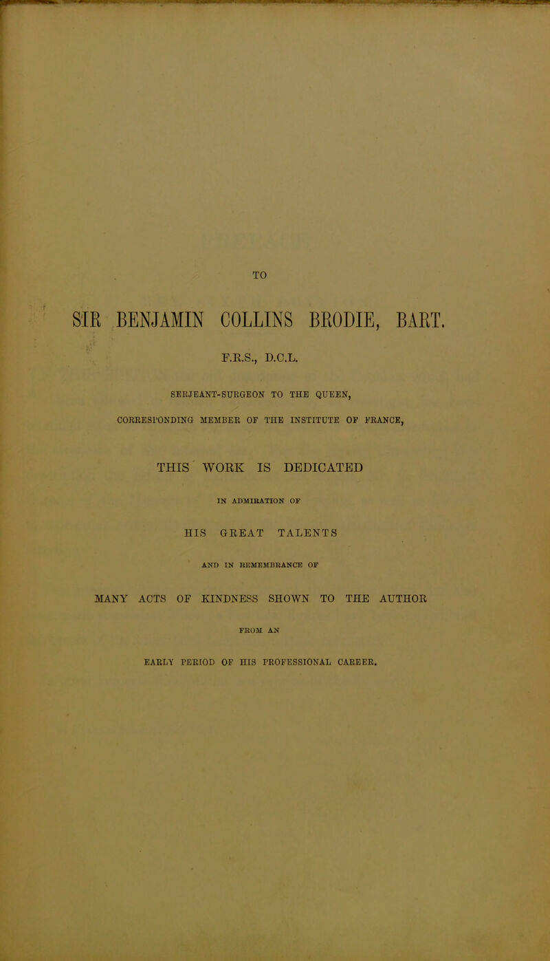 SIR BENJAMIN COLLINS BRODIE, BART. F.R.S., D.C.L. SERJEANT-SURGEON TO THE QUEEN, CORRESPONDING MEMBER OF THE INSTITUTE OF FRANCE, THIS WORK IS DEDICATED IN ADMIRATION OF HIS GREAT TALENTS AND IN REMEMBRANCE OF MANY ACTS OF KINDNESS SHOWN TO THE AUTHOR FROM AN EARLY PERIOD OF HIS PROFESSIONAL CAREER,